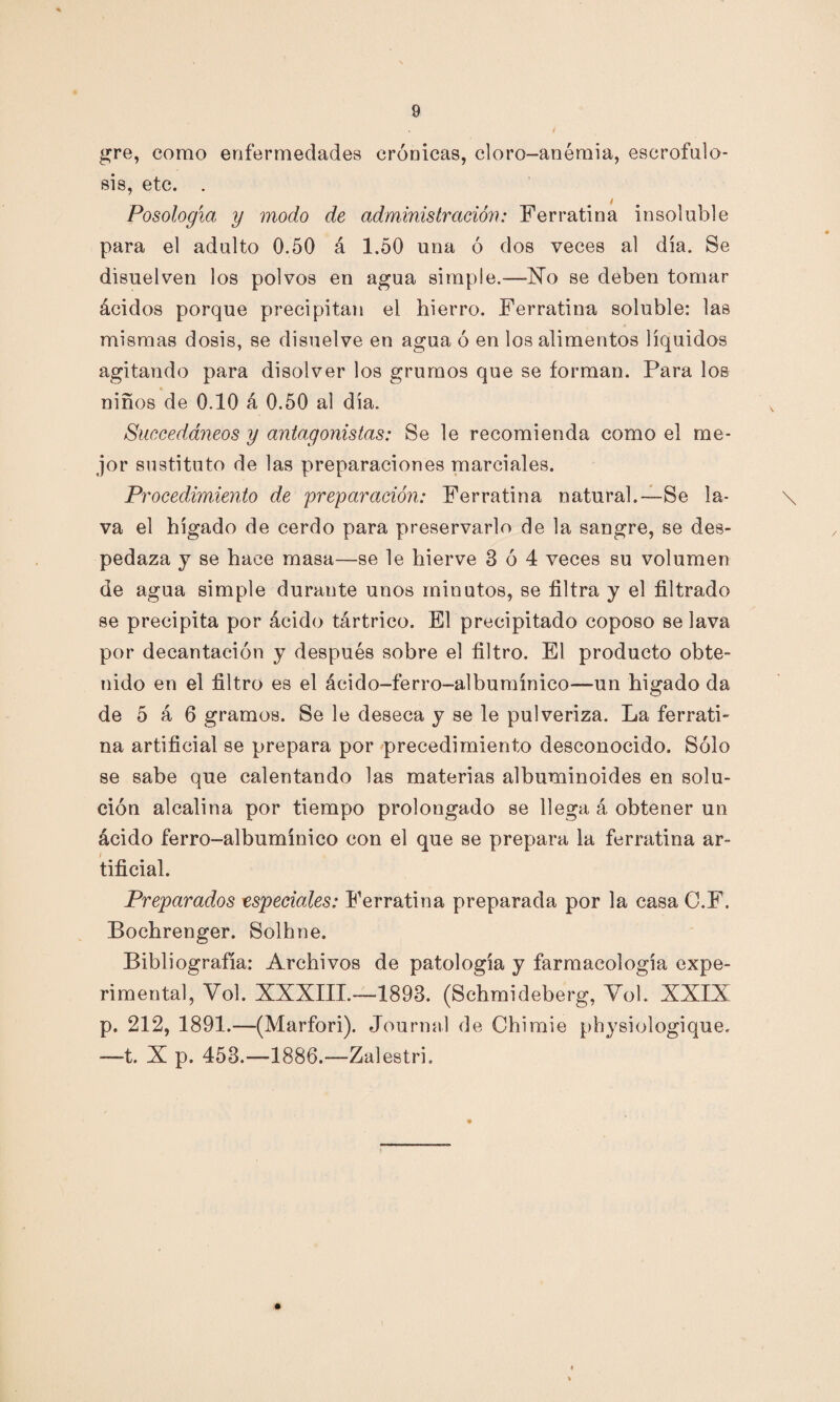 gre, como enfermedades crónicas, cloro-anémia, escrofulo- 818, etc. . _ 4 Posología y modo de administración: Ferratina insoluble para el adulto 0.50 á 1.50 una ó dos veces al día. Se disuelven los polvos en agua simple.—-Xo se deben tomar ácidos porque precipitan el hierro. Ferratina soluble: las mismas dosis, se disuelve en agua ó en los alimentos líquidos agitando para disolver los grumos que se forman. Para los niños de 0.10 á 0.50 al día. Succeddneos y antagonistas: Se le recomienda como el me¬ jor sustituto de las preparaciones marciales. Procedimiento de preparación: Ferratina natural.—Se la- \ va el hígado de cerdo para preservarlo de la sangre, se des¬ pedaza y se hace masa—se le hierve 3 ó 4 veces su volumen de agua simple durante unos minutos, se filtra y el filtrado se precipita por ácido tártrico. El precipitado coposo se lava por decantación y después sobre el filtro. El producto obte¬ nido en el filtro es el ácido-ferro-albumínico—un higado da de 5 á 6 gramos. Se le deseca y se le pulveriza. La ferrati¬ na artificial se prepara por precedimiento desconocido. Sólo se sabe que calentando las materias albuminoides en solu¬ ción alcalina por tiempo prolongado se llega á obtener un ácido ferro-albumínico con el que se prepara la ferratina ar¬ tificial. Preparados especiales: Ferratina preparada por la casa C.F. Bochrenger. Solhne. Bibliografía: Archivos de patología y farmacología expe¬ rimental, Vol. XXXIII.—1898. (Schmideberg, Yol. XXIX p. 212, 1891.—(Marfori). Journal de Chimie physiologique. —t. X p. 453.—1886.—Zalestri.