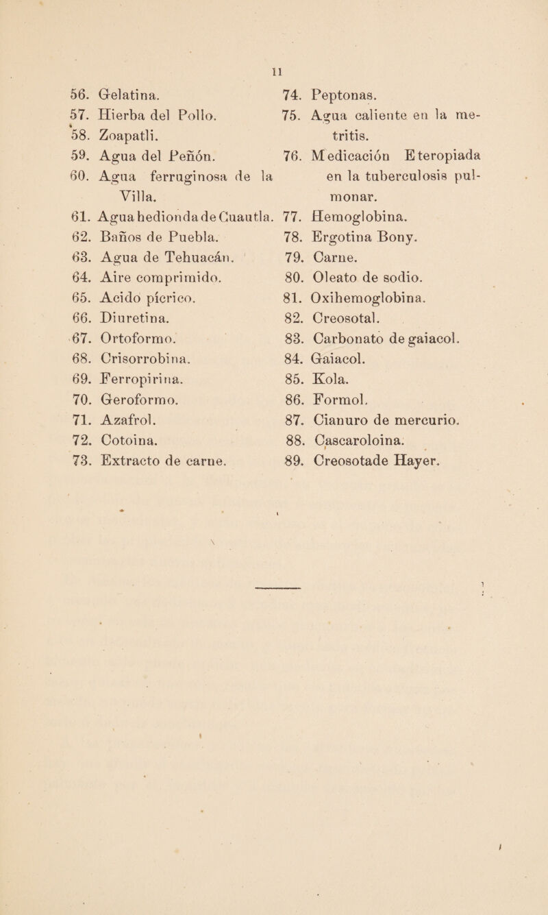 56. Gelatina. 57. Hierba del Pollo. % 58. Zoapatli. 59. Agua del Peñón. 60. Agua ferruginosa de la Villa. 61. Agua hedionda de Guautla 62. Baños de Puebla. 63. Agua de Tehuaeán. 64. Aire comprimido. 65. Acido pícrico. 66. Diuretina. 67. Ortoformo. 68. Crisorrobina. 69. Ferropirina. 70. Geroformo. 71. Azafrol. 72. Cotoina. 73. Extracto de carne. 74. Peptonas. 75. A.gua caliente en la me¬ tritis. 76. Medicación Eteropiada en la tuberculosis pul¬ monar. 77. Hemoglobina. 78. Ergotina Bony. 79. Carne. 80. Oleato de sodio. 81. Oxihemoglobina. 82. Creosotal. 83. Carbonato de gaiacol. 84. Gaiacol. 85. Kola. 86. Formol, 87. Cianuro de mercurio. 88. Cascaroloina. 89. Creosotade Hayer.