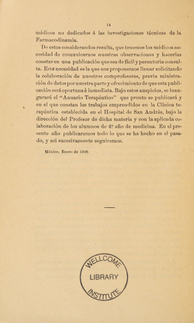 médicos no dedicados á las investigaciones técnicas de la F armacodinarnia. De estos considerandos resulta, que tenemos los médicos ne¬ cesidad de comunicarnos nuestras observaciones y hacerlas constaren una publicación que sea de fácil y perentoria consul¬ ta. Esta necesidad es la que nos proponemos llenar solicitando la colaboración de nuestros comprofesores, previa rainistra- ción de datos por nuestra parte y ofrecimiento de que esta publi¬ cación será oportuna é inmediata. Bajo estos auspicios, se inau¬ gurará el “Anuario Terapéutico” que pronto se publicará y en el que constan los trabajos emprendidos en la Clínica te¬ rapéutica establecida en el Hospital de San Andrés, bajo la dirección del Profesor de dicha materia y con la aplicada co¬ laboración de los alumnos de 4? año de medicina. En el pre¬ sente año publicaremos todo lo que se ha hecho en el pasa¬ do, y así sucesivamente seguiremos. México, Enero de 1900.