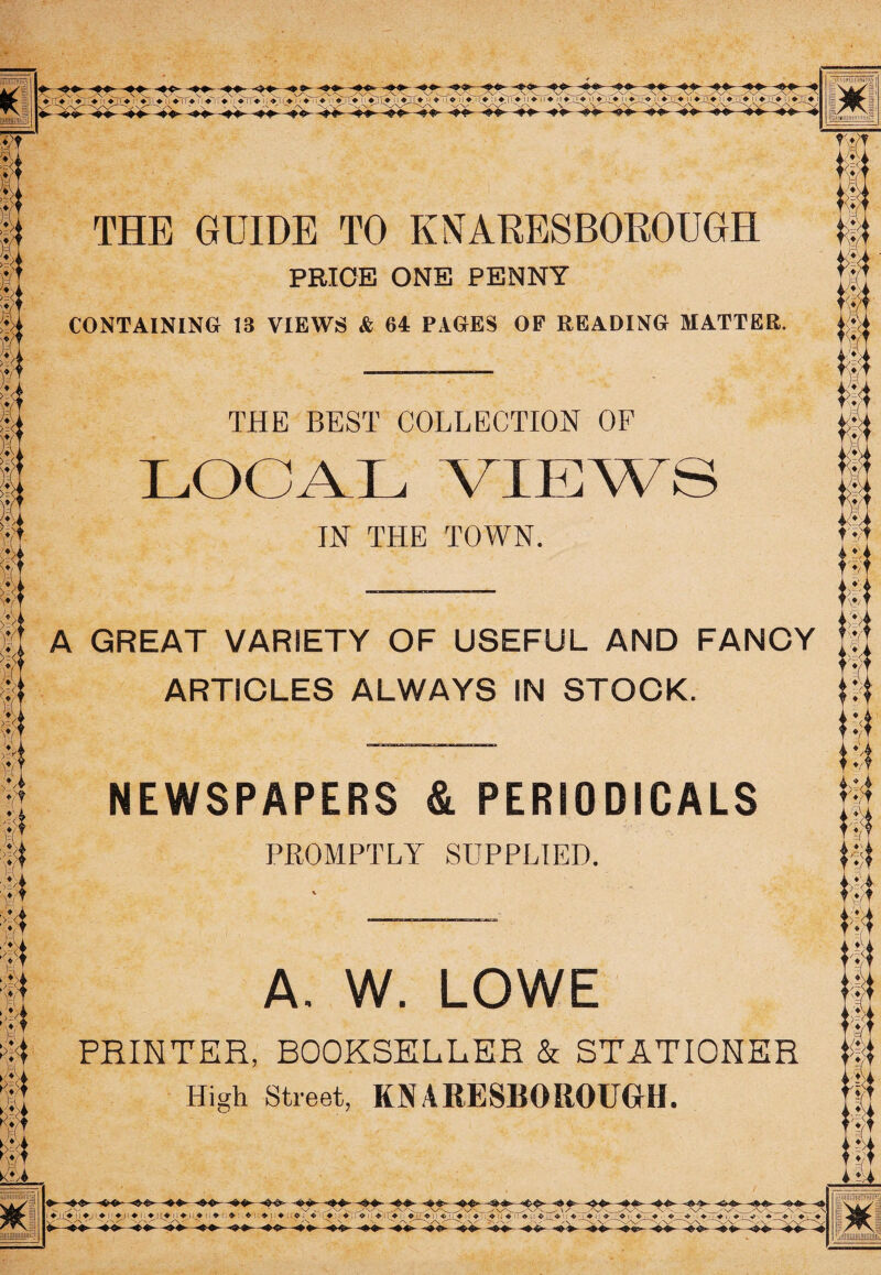 THE GUIDE TO KNARESBOROUGH PRICE ONE PENNY CONTAINING 13 VIEWS & 64 PAGES OP READING MATTER. THE BEST COLLECTION OF LOGAL VIEWS IN THE TOWN. A GREAT VARIETY OF USEFUL AND FANCY ARTICLES ALWAYS IN STOCK. NEWSPAPERS & PERIODICALS PROMPTLY SUPPLIED. A. W. LOWE PRINTER, BOOKSELLER & STATIONER High Street, KNARESBOROUGH.