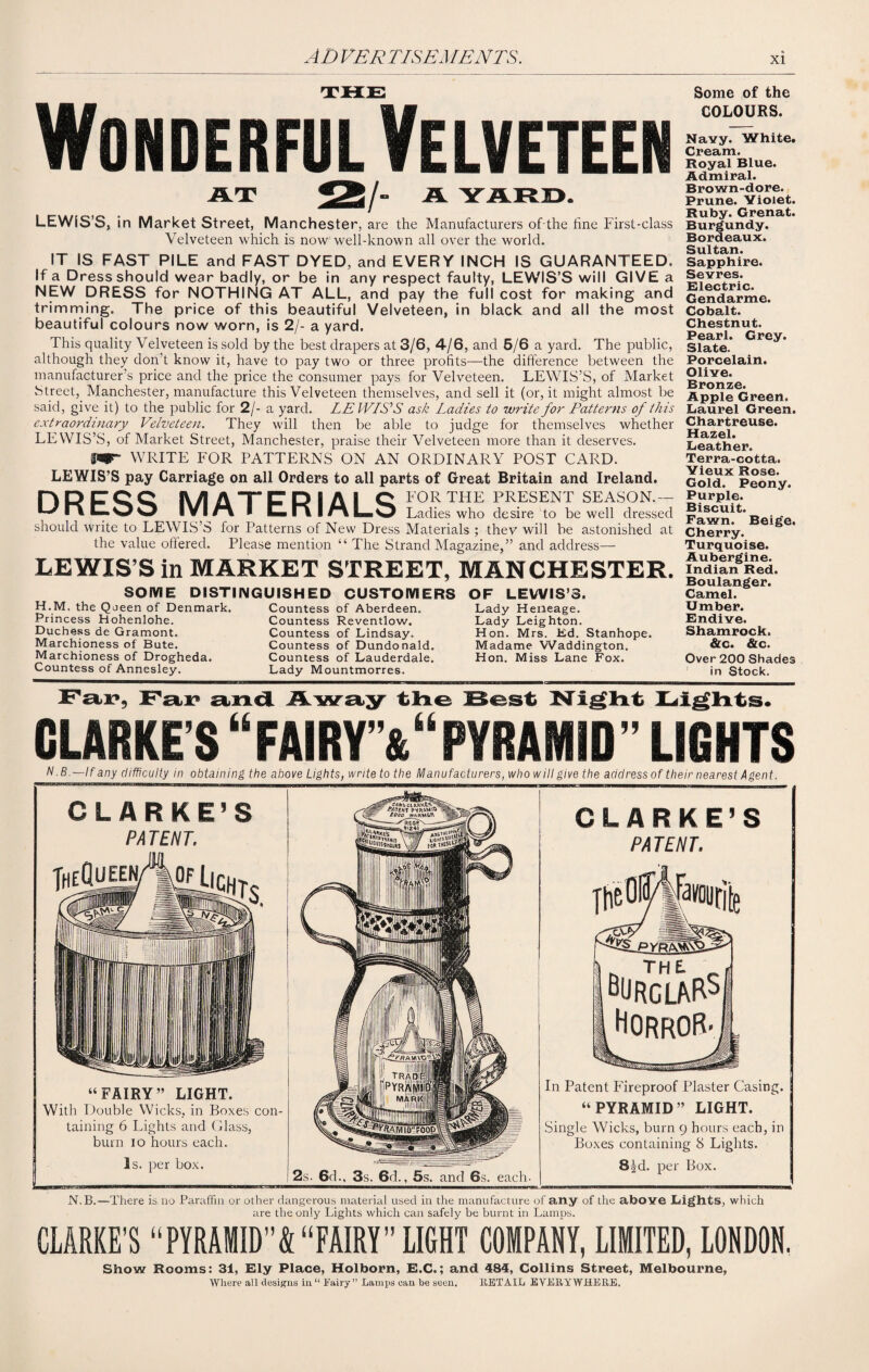 Wonderful Velveteen AT 25/ A YARD. LEWIS’S, in Market Street, Manchester, are the Manufacturers of the fine First-class Velveteen which is now well-known all over the world. IT IS FAST PILE and FAST DYED, and EVERY INCH IS GUARANTEED. If a Dress should wear badly, or be in any respect faulty, LEWIS’S will GIVE a NEW DRESS for NOTHING AT ALL, and pay the full cost for making and trimming. The price of this beautiful Velveteen, in black and all the most beautiful colours now worn, is 2/- a yard. This quality Velveteen is sold by the best drapers at 3/6, 4/6, and 6/6 a yard. The public, although they don’t know it, have to pay two or three profits—the difference between the manufacturer’s price and the price the consumer pays for Velveteen. LEWIS’S, of Market Street, Manchester, manufacture this Velveteen themselves, and sell it (or, it might almost be said, give it) to the public for 2/- a yard. LE WISE ask Ladies to write for Patterns of this extraordinary Velveteen. They will then be able to judge for themselves whether LEWIS’S, of Market Street, Manchester, praise their Velveteen more than it deserves. W WRITE FOR PATTERNS ON AN ORDINARY POST CARD. LEWIS’S pay Carriage on all Orders to all parts of Great Britain and Ireland. HPFQQ I\/l A T (T P I A I O FOR THE PRESENT SEASON.- ^ P* ^ ^ IVI /% I LL ! \ I r\ 8™ O Ladies who desire to be well dressed should write to LEWIS’S for Patterns of New Dress Materials ; they will be astonished at the value offered. Please mention “ The Strand Magazine,” and address— LEWIS’S in MARKET STREET, MANCHESTER. SOME DISTINGUISHED CUSTOMERS OF LEWIS’S. H.M. the Queen of Denmark. Princess Hohenlohe. Duchess de Gramont. Marchioness of Bute. Marchioness of Drogheda. Countess of Annesley. Countess of Aberdeen. Countess Reventlow. Countess of Lindsay. Countess of Dundonald. Countess of Lauderdale. Lady Mountmorres. Lady Heneage. Lady Leighton. Hon. Mrs. Ed. Stanhope. Madame Waddington. Hon. Miss Lane Fox. Some of the COLOURS. Navy. White. Cream. Royal Blue. Admiral. Brown-dore. Prune. Yioiet. Ruby. Grenat. Burgundy. Bordeaux. Sultan. Sapphire. Sevres. Electric. Gendarme. Cobalt. Chestnut. Pearl. Grey. Slate. Porcelain. Olive. Bronze. Apple Green. Laurel Green. Chartreuse. Hazel. Leather. Terra-cotta. Yieux Rose. Gold. Peony. Purple. Biscuit. Fawn. Beige. Cherry. Turquoise. Aubergine. Indian Red. Boulanger. Camel. Umber. Endive. Shamrock. &c. &c. Over 200 Shades in Stock. Far, Far and Away the Best Night Lights. CLARKE’S “FAIRY”&“PYRAMID” LIGHTS N.B.—lf any difficulty in obtaining the above Lights, write to the Manufacturers, who will give the address of their nearest Agent. CLARKE’S PATENT. jheQueen “FAIRY” LIGHT. With Double Wicks, in Boxes con¬ taining 6 Lights and Glass, bum io hours each. Is. per box. CLARKE’S PATENT. TiieOlf'iNrjte 2s. 6d., 3s. 6d., 5s. and 6s. each- h I n C. bURgLARSi Horror- In Patent Fireproof Plaster Casing. “PYRAMID” LIGHT. Single Wicks, burn 9 hours each, in Boxes containing 8 Lights. 8|d. per Box. N. B.—There is no Paraffin or other dangerous material used in the manufacture of any of the above Lights, which are the only Lights which can safely be burnt in Lamps. CLARKE'S “PYRAMID”!! “FAIRY LIGHT COMPANY, LIMITED, LONDON. Show Rooms: 31, Ely Place, Holborn, E.C.; and 484, Collins Street, Melbourne, Where all designs in “ Fairy” Lamps can he seen. RETAIL EVERYWHERE,