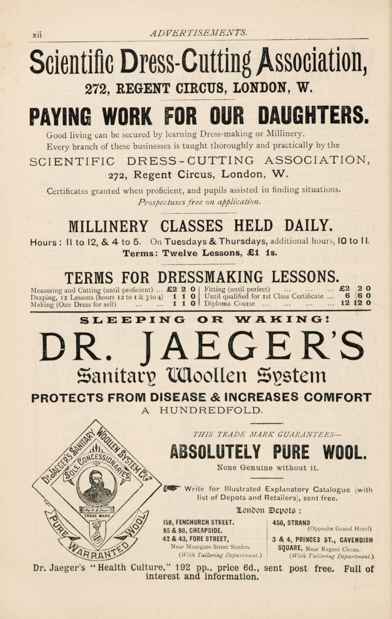 XU Scientific Dress-Cutting Association, 272, BEGENT CIBCUS, LONDON, W. PAYING WORK FOR OUR DAUGHTERS. Good living can be secured by learning Dress-making or Millinery. Every branch of these businesses is taught thoroughly and practically by the SCIENTIFIC DRESS-CUTTING ASSOCIATION, 272, Regent Circus, London, W. Certificates granted when proficient, and pupils assisted in finding situations. Prospectuses free on application. MILLINERY CLASSES HELD DAILY. Hours : I I to 12, & 4 to 5. On Tuesdays & Thursdays, additional hours, 10 to 11. Terms: Twelve Lessons, £1 Is. TERMS FOR DRESSMAKING LESSONS. Measuring and Cutting (until proficient) ... £2 2 0 Draping, 12 Lessons (hours 12 to I & 3 to 4) 110 Making (One Dress for self) ... ... 110 Fitting (until perfect) ... ... ... £2 2 0 Until qualified for 1st Class Certificate ... 6 6 0 Diploma Course ... ... ... ... 12 12 0 SLEEPING OR W AKING! DR. JAEGER’S Sanitary Moollen System PROTECTS FROM DISEASE & INCREASES COMFORT A HUNDREDFOLD. THIS TRADE MARK GUARANTEES— ABSOLUTELY PURE WOOL None Genuine without it. Write for Illustrated Explanatory Catalogue (with list of Depots and Retailers), sent free. Zonfcon 2>epots : 456, STRAND 158, FENCHURCH STREET. 85 & 86, CHEAPSIDE. 42 & 43, FORE STREET, Near Moorgate Street Station. (With Tailoring Department.') (Opposite Grand Hotel). 3 & 4, PRINCES ST., CAVENDISH SQUARE, Near Regent Circus. (With Tailoring Department.) Dr. Jaeger’s “Health Culture,” 192 pp., price 6d., sent post free. Full of interest and information.