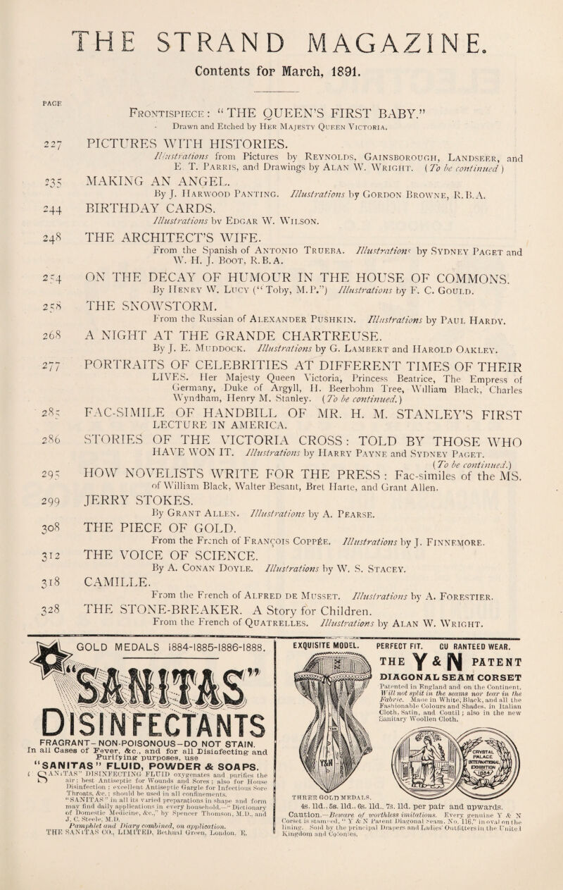 PACE 2 27 235 2 44 248 2 54 2 58 268 277 28; 286 295 299 308 31 3l8 328 Contents for March, 1891. Frontispiece: “THE QUEEN’S FIRST BABY.” Drawn and Etched by Her Majesty Queen Victoria. PICTURES WITH HISTORIES. Illustrations from Pictures by Reynolds, Gainsborough, Landseer, and E T. Parris, and Drawings by Alan W. Wright. (To be continued) MAKING AN ANGEL. by J. Harwood Panting. Illustrations by Gordon Browne, R.B.A. BIRTHDAY CARDS. Illustrations bv Edgar W. Wilson. THE ARCHITECT’S WIFE. From the Spanish of Antonio Trueba. Illustrationc by Sydney Paget and W. H. J. Boot, R.B.A. ON THE DECAY OF HUMOUR IN THE HOUSE OF COMMONS. By ITenry W. Lucy (“Toby, M. PL) Illustrations by F. C. Gould. THE SNOWSTORM. From the Russian of Alexander Pushkin. Illustrations by Paul Hardy. A NIGHT AT THE GRANDE CHARTREUSE. By J. E. Muddock. Illustrations by G. Lambert and Harold Oakley. PORTRAITS OF CELEBRITIES AT DIFFERENT TIMES OF THEIR LIVES. Her Majesty Queen Victoria, Princess Beatrice, The Empress of Germany, Duke of Argyll, II. Beerbohm Tree, William Black, Charles Wyndham, Henry M. Stanley. {To be continued.) FAC-SIMILE OF HANDBILL OF MR. H. M. STANLEY’S FIRST LECTURE IN AMERICA. STORIES OF THE VICTORIA CROSS: TOLD BY THOSE WHO HAVE WON IT. Illustrations by Harry Payne and Sydney Paget. _ (To be continued.) HOW NOVELISTS WRITE FOR THE PRESS : Fac-similes of the MS. of William Black, Walter Besant, Bret Plarte, and Grant Allen. JERRY STOKES. By Grant Allen. Illustrations by A. Pearse. THE PIECE OF GOLD. From the French of Francois Copp£e. Illustrations by J. Finnemore. THE VOICE OF SCIENCE. By A. Conan Doyle. Illustrations by W. S. Stacey. CAMILLE. From the French of Alfred de Musset. Illustrations by A. Forestier. THE STONE-BREAKER. A Story for Children. From the trench of Quatrelles. Illustrations by Alan W. Wright. GOLD MEDALS 1884-1885-1886-1888. EXQUISITE MODEL. FECTANTS FRAGRANT-NON-POISONOUS-DO NOT STAIN. In all Cases of Fever, &c., and for all Disinfecting- and Purifying' purposes, use “SANITAS” FLUID, POWDER & SOAPS. t Q AN 11 AS ’ DISINFECTING FLUID oxygenates and purifies the O air; best Antiseptic for Wounds and Sores; also for House Disinfection ; excellent Antiseptic Gargle for Infectious Sore Throats, &c.; should be used in all confinements. “SANITAS” in all its varied preparations in shape and form may find daily applications in every household.—1“ Dictionary of Domestic Medicine, &c.,” by Spencer Thomson. M.l).. and J. C. Steele, M.l). Pamphlet and Diary combined, on application. THE SAMTAS CO., LIMITED, Bethnal Green, Loudon. E, PERFECT FIT. THE Y& N CU RANTEED WEAR. PATENT DIAGONAL SEAM CORSET Patented in England and on the Continent. Will not split in the seams nor tear in the Fabric. Made in White, Black, and all the Fashionable Colours and Shades, in Italian Cloth. Satin, and Coutil; also in the new Sanitary Woollen Cloth. THREE GOLD MEDALS. 4s. lid., 5s. lid., 6s. lid.. 7s. lid. per pair and upwards. Caution.—Beware of worthless imitations. Every genuine Y A N Corset is stamped, “ Y & N Patent Diagonal Seam, No. 116,” in oval on the lining. Sold by tire principal Drapers and Ladies’ Outfitters in the Unite! Kingdom and Colonies,