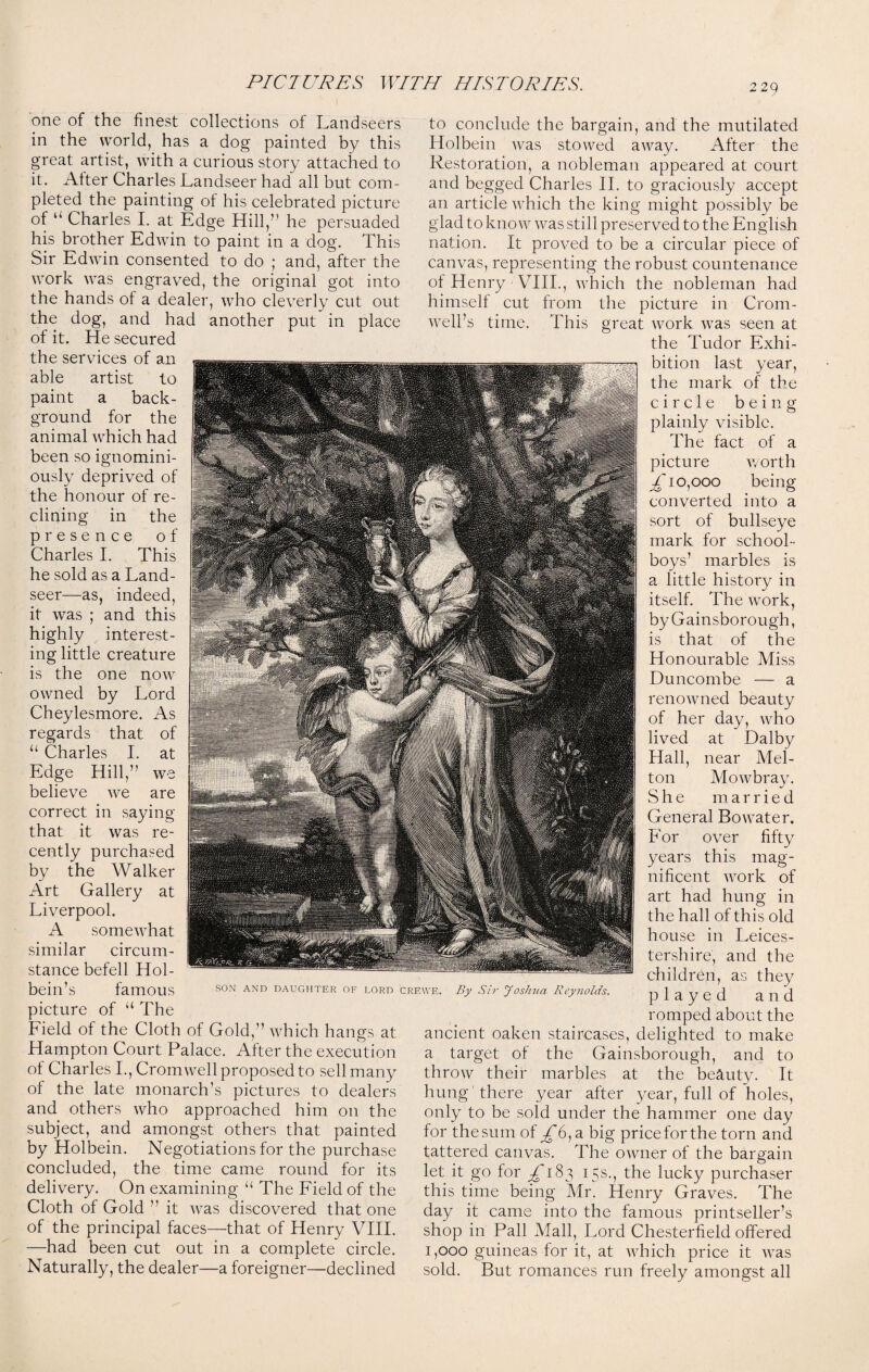 one of the finest collections of Landseers in the world, has a dog painted by this great artist, with a curious story attached to it. Alter Charles Landseer had all but com¬ pleted the painting of his celebrated picture of “ Charles I. at Edge Hill,” he persuaded his brother Edwin to paint in a dog. This Sir Edwin consented to do ; and, after the work was engraved, the original got into the hands of a dealer, who cleverly cut out the dog, and had another put in place of it. He secured the services of an able artist to paint a back¬ ground for the animal which had been so ignomini- ously deprived of the honour of re¬ clining in the presence of Charles I. This he sold as a Land¬ seer—as, indeed, it was ; and this highly interest¬ ing little creature is the one now owned by Lord Cheylesmore. As regards that of u Charles I. at Edge Hill,” we believe we are correct in saying that it was re¬ cently purchased by the Walker Art Gallery at Liverpool. A somewhat similar circum¬ stance befell Hol¬ bein’s famous picture of u The Field of the Cloth of Gold,” which hangs at Hampton Court Palace. After the execution of Charles I., Cromwell proposed to sell many of the late monarch’s pictures to dealers and others who approached him on the subject, and amongst others that painted by Holbein. Negotiations for the purchase concluded, the time came round for its delivery. On examining u The Field of the Cloth of Gold ” it was discovered that one of the principal faces—that of Henry VIII. —had been cut out in a complete circle. Naturally, the dealer—a foreigner—declined to conclude the bargain, and the mutilated Holbein was stowed away. After the Restoration, a nobleman appeared at court and begged Charles II. to graciously accept an article which the king might possibly be glad to know was still preserved to the English nation. It proved to be a circular piece of canvas, representing the robust countenance of Henry - VIII., which the nobleman had himself cut from the picture in Crom¬ well’s time. This great work was seen at the Tudor Exhi¬ bition last year, the mark of the circle being plainly visible. The fact of a picture worth ^'10,000 being converted into a sort of bullseye mark for school¬ boys’ marbles is a little history in itself. The work, by Gainsborough, is that of the Honourable Miss Duncombe — a renowned beauty of her day, who lived at Dalby Hall, near Mel¬ ton Mowbray. She married General Bo water. For over fifty years this mag¬ nificent work of art had hung in the hall of this old house in Leices¬ tershire, and the children, as they played and romped about the ancient oaken staircases, delighted to make a target of the Gainsborough, and to throw their marbles at the beauty. It hung there year after year, full of holes, only to be sold under the hammer one day for the sum of a big price for the torn and tattered canvas. The owner of the bargain let it go for £ 183 15s., the lucky purchaser this time being Mr. Henry Graves. The day it came into the famous printseller’s shop in Pall Mall, Lord Chesterfield offered 1,000 guineas for it, at which price it was sold. But romances run freely amongst all son and daughter of lord crewe. By Sir Joshua Reynolds.