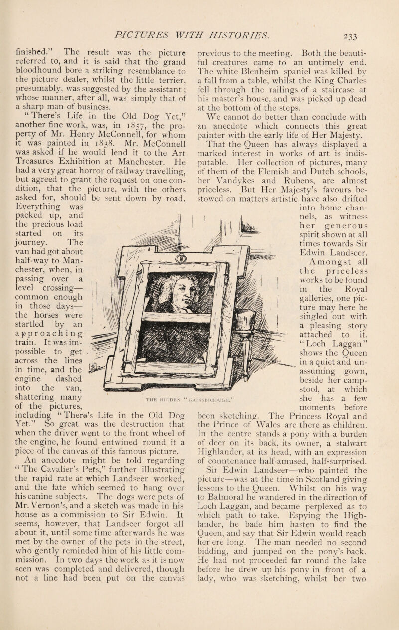 finished.” The result was the picture referred to, and it is said that the grand bloodhound bore a striking resemblance to the picture dealer, whilst the little terrier, presumably, was suggested by the assistant; whose manner, after all, was simply that of a sharp man of business. “ There’s Life in the Old Dog Yet,” another fine work, was, in 1857, the pro¬ perty of Mr. Henry McConnell, for whom it was painted in 1838. Mr. McConnell was asked if he would lend it to the Art Treasures Exhibition at Manchester. He had a very great horror of railway travelling, but agreed to grant the request on one con¬ dition, that the picture, with the others asked for, should be sent down by road. Everything was packed up, and the precious load started on its journey. The van had got about half-way to Man¬ chester, when, in passing over a level crossing— common enough in those days— the horses were startled by an approaching train. It was im¬ possible to get across the lines in time, and the engine dashed into the van, shattering many of the pictures, including “There’s Life in the Old Dog Yet.” So great was the destruction that when the driver went to the front wheel of the engine, he found entwined round it a piece of the canvas of this famous picture. An anecdote might be told regarding “ The Cavalier’s Pets,” further illustrating the rapid rate at which Landseer worked, and the fate which seemed to hang over his canine subjects. The dogs were pets of Mr. Vernon’s, and a sketch was made in his house as a commission to Sir Edwin. It seems, however, that Landseer forgot all about it, until some time afterwards he was met by the owner of the pets in the street, who gently reminded him of his little com¬ mission. In two days the work as it is now seen was completed and delivered, though not a line had been put on the canvas previous to the meeting. Both the beauti¬ ful creatures came to an untimely end. The white Blenheim spaniel was killed by a fall from a table, whilst the King Charles fell through the railings of a staircase at his master’s house, and was picked up dead at the bottom of the steps. We cannot do better than conclude with an anecdote which connects this great painter with the early life of Her Majesty. That the Queen has always displayed a marked interest in works of art is indis¬ putable. Her collection of pictures, many of them of the Flemish and Dutch schools, her Vandykes and Rubens, are almost priceless. But Her Majesty’s favours be¬ stowed on matters artistic have also drifted into home chan¬ nels, as witness her generous spirit shown at all times towards Sir Edwin Landseer. Amongst all the priceless works to be found in the Royal galleries, one pic¬ ture may here be singled out with pleasing story attached to it. “Loch Laggan” shows the Oueen in a quiet and un¬ assuming gown, beside her camp- stool, at which she has a few moments before been sketching. The Princess Royal and the Prince of Wales are there as children. In the centre stands a pony with a burden of deer on its back, its owner, a stalwart Highlander, at its head, with an expression of countenance half-amused, half-surprised. Sir Edwin Landseer—who painted the picture—was at the time in Scotland giving lessons to the Queen. Whilst on his way to Balmoral he wandered in the direction of Loch Laggan, and became perplexed as to which path to take. Espying the High¬ lander, he bade him hasten to find the Queen, and say that Sir Edwin would reach her ere long. The man needed no second bidding, and jumped on the pony’s back. He had not proceeded far round the lake before he drew up his pony in front of a lady, who was sketching, whilst her two