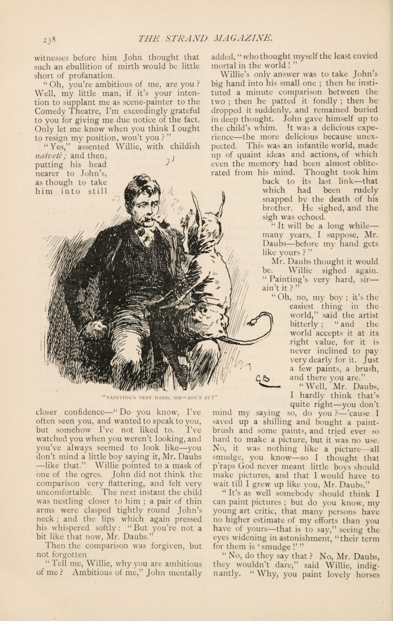 witnesses before him John thought that such an ebullition of mirth would be little short of profanation. “ Oh, you’re ambitious of me, are you ? Well, my little man, if it’s your inten¬ tion to supplant me as scene-painter to the Comedy Theatre, I’m exceedingly grateful to you for giving me due notice of the fact. Only let me know when you think I ought to resign my position, won’t you ? ” assented “ Yes,” naivete; and then, putting his head nearer to John’s, as though to take him into still Willie, with childish ; painting's very hard, sir—ain’t it? closer confidence—“ Do you know, I’ve often seen you, and wanted to speak to you, but somehow I’ve not liked to. I’ve watched you when you weren’t looking, and you’ve always seemed to look like—you don’t mind a little boy saying it, Mr. Daubs —like that.” Willie pointed to a mask of one of the ogres. John did not think the comparison very flattering, and felt very uncomfortable. The next instant the child was nestling closer to him ; a pair of thin arms were clasped tightly round John’s neck ; and the lips which again pressed his whispered softly : “ But you’re not a bit like that now, Mr. Daubs.” Then the comparison was forgiven, but not forgotten “Tell me, Willie, why you are ambitious of me? Ambitious of me,” John mentally added, “ who thought myself the least envied mortal in the world ! ’’ Willie’s only answer was to take John’s big hand into his small one ; then he insti¬ tuted a minute comparison between the two ; then he patted it fondly ; then he dropped it suddenly, and remained buried in deep thought. John gave himself up to the child’s whim. It was a delicious expe¬ rience—the more delicious because unex¬ pected. This was an infantile world, made up of quaint ideas and actions, of which even the memory had been almost oblite¬ rated from his mind. Thought took him back to its last link—that which had been rudely snapped by the death of his brother. He sighed, and the sigh was echoed. “ It will be a long while— many years, I suppose, Mr. Daubs—before my hand gets like yours ? ” Mr. Daubs thought it would be. Willie sighed again. Painting’s very hard, sir— ain’t it?” “ Oh, no, my boy ; it’s the easiest thing in the world,” said the artist bitterly ; “ and the world accepts it at its right value, for it is never inclined to pay very dearly for it. Just a few paints, a brush, and there you are.” “Well,'Mr. Daubs, I hardly think that’s quite right—you don’t saying so, do you ?—’cause I a shilling and bought a paint¬ brush and some paints, and tried ever so hard to make a picture, but it was no use. No, it was nothing like a picture—all smudge, you know—so I thought that p'raps God never meant little boys should make pictures, and that I would have to wait till I grew up like you, Mr. Daubs.” “ It’s as well somebody should think I can paint pictures ; but do you know, my young art critic, that many persons have no higher estimate of my efforts than you have of yours—that is to say,” seeing the eyes widening in astonishment, “their term for them is ‘ smudge !’ ” “ No, do they say that ? No, Mr. Daubs, they wouldn’t dare,” said Willie, indig¬ nantly. “ Why, you paint lovely horses mind saved my up