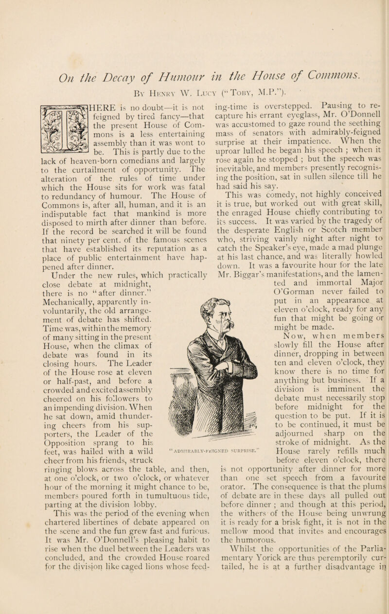 By Henry W. Lucy (“Toby, HERE is no doubt—it is not feigned by tired fancy—-that the present House of Com¬ mons is a less entertaining assembly than it was wont to be. This is partly due to the lack of heaven-born comedians and largely to the curtailment of opportunity. The alteration of the rules of time under which the House sits for work was fatal to redundancy of humour. The House of Commons is, after all, human, and it is an indisputable fact that mankind is more disposed to mirth after dinner than before. If the record be searched it will be found that ninety per cent, of the famous scenes that have established its reputation as a place of public entertainment have hap¬ pened after dinner. Under the new rules, which practically close debate at midnight, there is no “after dinner. Mechanically, apparently in¬ voluntarily, the old arrange¬ ment of debate has shifted. Time was, within the memory of many sitting in the present House, when the climax of debate was found in its closing hours. The Leader of the House rose at eleven or half-past, and before a crowded and excited assembly cheered on his followers to an impending division. When he sat down, amid thunder¬ ing cheers from his sup¬ porters, the Leader of the Opposition sprang to his feet, was hailed with a wild cheer from his friends, struck ringing blows across the table, and then, at one o’clock, or two o’clock, or whatever hour of the morning it might chance to be, members poured forth in tumultuous tide, parting at the division lobby. This was the period of the evening when chartered libertines of debate appeared on the scene and the fun grew fast and furious. It was Mr. O’Donnell’s pleasing habit to rise when the duel between the Leaders was concluded, and the crowded House roared for the division like caged lions whose feed¬ ing-time is overstepped. Pausing to re¬ capture his errant eyeglass, Mr. O'Donnell was accustomed to gaze round the seething mass of senators with admirably-feigned surprise at their impatience. When the uproar lulled he began his speech ; when it rose again he stopped ; but the speech was inevitable, and members presently recognis¬ ing the position, sat in sullen silence till he had said his say. This was comedy, not highly conceived it is true, but worked out with great skill, the enraged House chiefly contributing to its success. It was varied by the tragedy of the desperate English or Scotch member who, striving vainly night after night to catch the Speaker’s eye, made a mad plunge at his last chance, and was literally7 howled down. It was a favourite hour for the late Mr. Biggar's manifestations, and the lamen¬ ted and immortal Major O’Gorman never failed to put in an appearance at eleven o’clock, ready for any fun that might be going or might be made. Now, when members slowly fill the House after dinner, dropping in between ten and eleven o’clock, they know there is no time for anything but business. If a division is imminent the debate must necessarily stop before midnight for the question to be put. If it is to be continued, it must be adjourned sharp on the stroke of midnight. As the House rarely refills much before eleven o'clock, there is not opportunity after dinner for more than one set speech from a favourite orator. The consequence is that the plums of debate are in these day7s all pulled out before dinner ; and though at this period, the withers of the House being unwrung it is ready for a brisk fight, it is not in the mellow mood that invites and encourages the humorous. Whilst the opportunities of the Parlia¬ mentary Yorick are thus peremptorily7 cur¬ tailed, he is at a further disadvantage ip