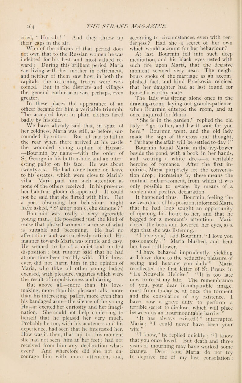 cried, “ Hurrah !  And they threw up their caps in the air. Who of the officers of that period does not own that to the Russian women he was indebted for his best and most valued re¬ ward ? During this brilliant period Maria was living with her mother in retirement, and neither of them saw how, in both the capitals, the returning troops were wel¬ comed. But in the districts and villages the general enthusiasm was, perhaps, even greater. In these places the appearance of an officer became for him a veritable triumph. The accepted lover in plain clothes fared badly by his side. We have already said that, in spite of her coldness, Maria was still, as before, sur¬ rounded by suitors. But all had to fall in the rear when there arrived at his castle the wounded young captain of Hussars —Bourmin by name—with the order of St. George in his button-hole, and an inter¬ esting pallor on his face. He was about twenty-six. He had come home on leave to his estates, which were close to Maria’s villa. Maria paid him such attention as none of the others received. In his presence her habitual gloom disappeared. It could not be said that she flirted with him. But a poet, observing her behaviour, might have asked, “ S’ amor non e, che dunque ? ” Bourmin was really a very agreeable young man. He possessed just the kind of sense that pleased women : a sense of what is suitable and becoming. He had no affectation, and was carelessly satirical. His manner towards Maria was simple and easy. He seemed to be of a quiet and modest disposition ; but rumour said that he had at one time been terribly wild. This, how¬ ever, did not harm him in the opinion of Maria, who (like all other young ladies) excused, with pleasure, vagaries which were the result of impulsiveness and daring. But above all—more than his love- making, more than his pleasant talk, more than his interesting pallor, more even than his bandaged arm—the silence of the young Hussar excited her curiosity and her imagi¬ nation. She could not help confessing to herself that he pleased her very much. Probably he too, with his acuteness and his experience, had seen that he interested her. How was it, then, that up to this moment she had not seen him at her feet ; had not received from him any declaration what¬ ever ? And wherefore did she not en¬ courage him with more attention, and, according to circumstances, even with ten¬ derness ? Had she a secret of her own which would account for her behaviour ? At last, Bourmin fell into such deep meditation, and his black eyes rested with such fire upon Maria, that the decisive moment seemed very near. The neigh¬ bours spoke of the marriage as an accom¬ plished fact, and kind Praskovia rejoiced that her daughter had at last found for herself a worthy mate. The lady was sitting alone once in the drawing-room, laying out grande-patience, when Bourmin entered the room, and at once inquired for Maria. “ She is in the garden,” replied the old lady : “ go to her, and I will wait for you here.” Bourmin went, and the old lady made the sign of the cross and thought, “ Perhaps the affair will be settled to-day !” Bourmin found Maria in the ivy-bower beside the pond, with a book in her hands, and wearing a white dress—a veritable heroine of romance. After the first in¬ quiries, Maria purposely let the conversa¬ tion drop ; increasing by these means the mutual embarrassment, from which it was only possible to escape by means of a sudden and positive declaration. It happened thus. Bourmin, feeling the awkwardness of his position, informed Maria that he had long sought an opportunity of opening his heart to her, and that he begged for a moment’s attention. Maria closed the book and lowered her eyes, as a sign that she was listening. “ I love you,” said Bourmin, “ I love you passionately ! ” Maria blushed, and bent her head still lower. 1 “ I have behaved imprudently, yielding as I have done to the seductive pleasure of seeing and hearing you daily.” Maria recollected the first letter of St. Preux in “ La Nouvelle Heloise.” “ It is too late now to resist my fate. The remembrance of you, your dear incomparable image, must from to-day be at once the torment and the consolation of my existence. I have now a grave duty to perform, a terrible secret to disclose, which will place between us an insurmountable barrier.” ” It has always existed ! ” interrupted Maria ; ‘‘1 could never have been your wife.” “I know, he replied quickly ; “I know that you once loved. But death and three years of mourning may have worked some change. Dear, kind Maria, do not try to deprive me of my last consolation ;