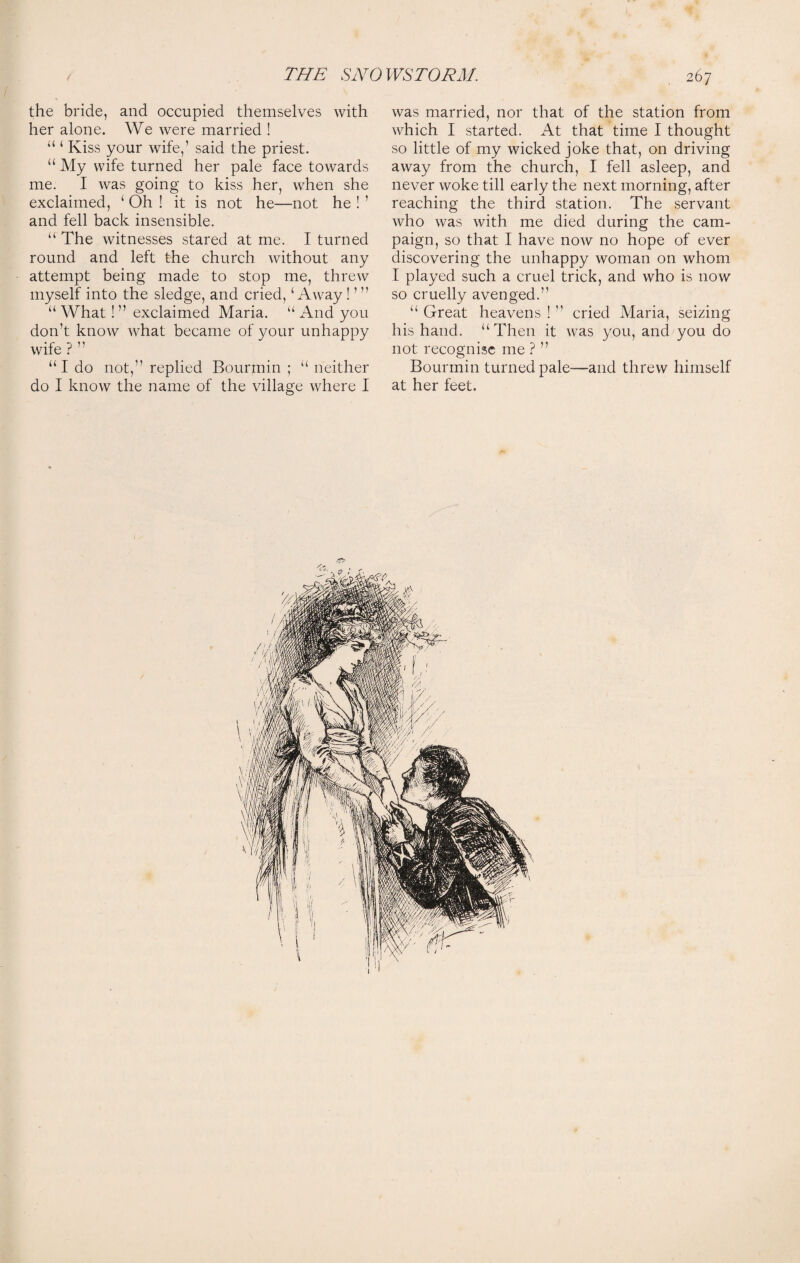 the bride, and occupied themselves with her alone. We were married ! “ ‘ Kiss your wife,’ said the priest. “ My wife turned her pale face towards me. I was going to kiss her, when she exclaimed, ‘ Oh ! it is not he—not he ! ’ and fell back insensible. “ The witnesses stared at me. I turned round and left the church without any attempt being made to stop me, threw myself into the sledge, and cried, ‘Away ! ’” “ What! ” exclaimed Maria. u And you don’t know what became of your unhappy wife ? ” “I do not,” replied Bourmin ; “ neither do I know the name of the village where I was married, nor that of the station from which I started. At that time I thought so little of my wicked joke that, on driving away from the church, I fell asleep, and never woke till early the next morning, after reaching the third station. The servant who was with me died during the cam¬ paign, so that I have now no hope of ever discovering the unhappy woman on whom I played such a cruel trick, and who is now so cruelly avenged.” “ Great heavens ! ” cried Maria, seizing his hand. “Then it was you, and you do not recognise me ? ” Bourmin turned pale—and threw himself at her feet.