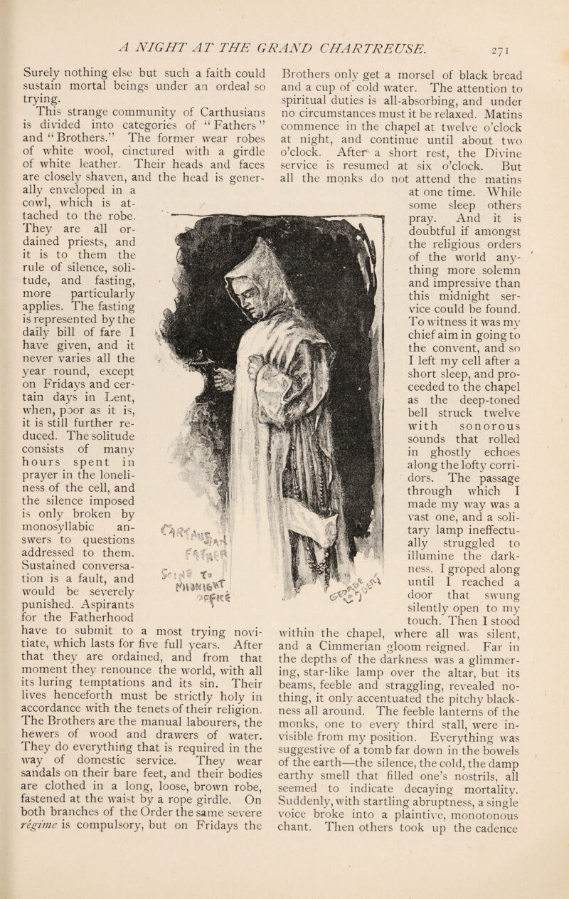 Surely nothing else but such a faith could sustain mortal beings under an ordeal so trying. This strange community of Carthusians is divided into categories of “ Fathers ” and “ Brothers. The former wear robes of white wool, cinctured with a girdle of white leather. Their heads and faces are closely shaven, and the head is gener¬ ally enveloped in a cowl, which is at¬ tached to the robe. They are all or¬ dained priests, and it is to them the rule of silence, soli¬ tude, and fasting, more particularly applies. The fasting is represented by the daily bill of fare I have given, and it never varies all the year round, except on Fridays and cer¬ tain days in Lent, when, poor as it is, it is still further re¬ duced. The solitude consists of many hours spent in prayer in the loneli¬ ness of the cell, and the silence imposed is only broken by monosyllabic an¬ swers to questions addressed to them. Sustained conversa¬ tion is a fault, and would be severely punished. Aspirants for the Fatherhood have to submit to a most trying novi¬ tiate, which lasts for five full years. After that they are ordained, and from that moment they renounce the world, with all its luring temptations and its sin. Their lives henceforth must be strictly holy in accordance with the tenets of their religion. The Brothers are the manual labourers, the hewers of wood and drawers of water. They do everything that is required in the way of domestic service. They wear sandals on their bare feet, and their bodies are clothed in a long, loose, brown robe, fastened at the waist by a rope girdle. On both branches of the Order the same severe regime is compulsory, but on Fridays the : % , f'■%%%'! mh Brothers only get a morsel of black bread and a cup of cold water. The attention to spiritual duties is all-absorbing, and under no circumstances must it be relaxed. Matins commence in the chapel at twelve o’clock at night, and continue until about two o’clock. After a short rest, the Divine service is resumed at six o’clock. But all the monks do not attend the matins at one time. While some sleep others pray. And it is doubtful if amongst the religious orders of the world any¬ thing more solemn and impressive than this midnight ser¬ vice could be found. To witness it was my chief aim in going to the convent, and so I left my cell after a short sleep, and pro¬ ceeded to the chapel as the deep-toned bell struck twelve with sonorous sounds that rolled in ghostly echoes along the lofty corri¬ dors. The passage through which I made my way was a vast one, and a soli¬ tary lamp ineffectu¬ ally struggled to illumine the dark¬ ness. I groped along until I reached a door that swung silently open to my touch. Then I stood within the chapel, where all was silent, and a Cimmerian gloom reigned. Far in the depths of the darkness was a glimmer¬ ing, star-like lamp over the altar, but its beams, feeble and straggling, revealed no¬ thing, it only accentuated the pitchy black¬ ness all around. The feeble lanterns of the monks, one to every third stall, were in¬ visible from my position. Everything was suggestive of a tomb far down in the bowels of the earth—the silence, the cold, the damp earthy smell that filled one’s nostrils, all seemed to indicate decaying mortality. Suddenly, with startling abruptness, a single voice broke into a plaintive, monotonous chant. Then others took up the cadence