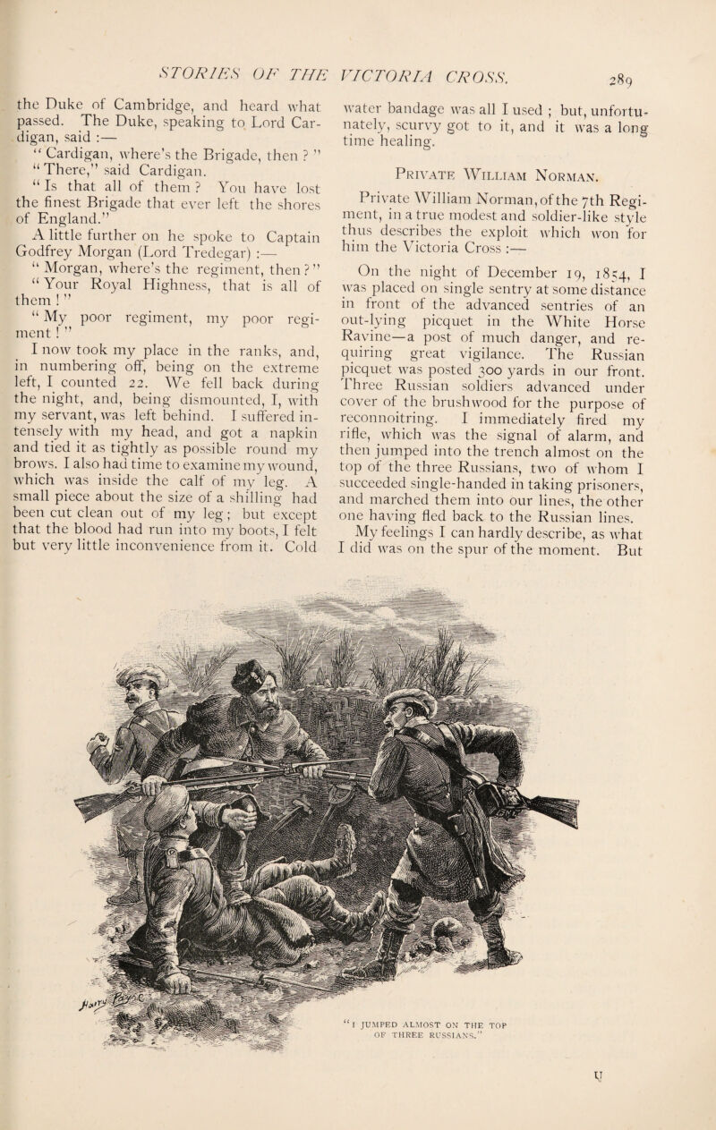 the Duke of Cambridge, and heard what passed. The Duke, speaking to Lord Car¬ digan, said :— “ Cardigan, where’s the Brigade, then ? ” “There,” said Cardigan. “ Is that all of them ? You have lost the finest Brigade that ever left the shores of England.” A little further on he spoke to Captain Godfrey Morgan (Lord Tredegar) :— “ Morgan, where’s the regiment, then?” “ Your Royal Highness, that is all of them ! ” “ My poor regiment, my poor regi¬ ment ! ” I now took my place in the ranks, and, in numbering off, being on the extreme left, I counted 22. We fell back during the night, and, being dismounted, I, with my servant, was left behind. I suffered in¬ tensely with my head, and got a napkin and tied it as tightly as possible round my brows. I also had time to examine my wound, Avhich was inside the calf of my leg. A small piece about the size of a shilling had been cut clean out of my leg; but except that the blood had run into my boots, I felt but very little inconvenience from it. Cold water bandage was all I used ; but, unfortu¬ nately, scurvy got to it, and it was a long time healing. o Private William Norman. Private William Norman, of the 7th Regi¬ ment, in a true modest and soldier-like style thus describes the exploit which won for him the Victoria Cross :— On the night of December 19, 18^4, I was placed on single sentry at some distance in front of the advanced sentries of an out-lying picquet in the White Horse Ravine—a post of much danger, and re¬ quiring great vigilance. The Russian picquet was posted 300 yards in our front. Three Russian soldiers advanced under cover of the brushwood for the purpose of reconnoitring. I immediately fired my rifle, which was the signal of alarm, and then jumped into the trench almost on the top ol the three Russians, two of whom I succeeded single-handed in taking prisoners, and marched them into our lines, the other one having fled back to the Russian lines. My feelings I can hardly describe, as what I did was on the spur of the moment. But