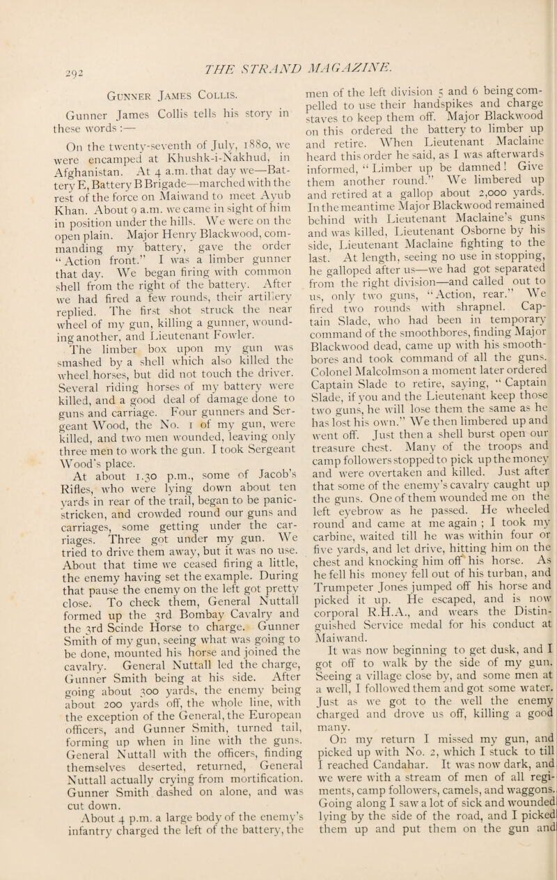 Gunner James Collis. Gunner James Collis tells his story in these words :— On the twenty-seventh of July, 1880, we were encamped at Khushk-i-Nakhud, in Afghanistan. At 4 a.m. that day we—Bat¬ tery E, Battery B Brigade—marched with the rest of the force on Maiwand to meet Ayub Khan. About 9 a.m. we came in sight of him in position under the hills. We were on the open plain. Major Henry Blackwood, com¬ manding my battery, gave the order “ Action front.’' I was a limber gunner that day. We began firing with common shell from the right of the battery. After we had fired a few rounds, their artillery replied. Ihe first shot struck the neai wheel of my gun, killing a gunner, wound¬ ing another, and Lieutenant Fowler. The limber box upon my gun was smashed by a shell which also killed the wheel horses, but did not touch the driver. Several riding horses of my battery were killed, and a good deal of damage done to guns and carriage. Four gunners and Ser¬ geant Wood, the No. 1 of my gun, were killed, and two men wounded, leaving only three men to work the gun. I took Sergeant Wood's place. At about 1.30 p.m., some of Jacob's Rifles, who were lying down about ten yards in rear of the trail, began to be panic- stricken, and crowded round our guns and carriages, some getting under the car¬ riages. Three got under my gun. We tried to drive them away, but it was no use. About that time we ceased firing a little, the enemy having set the example. During that pause the enemy on the left got pretty close. To check them, General Nuttall formed up the 3rd Bombay Cavalry and the 3rd Scinde Horse to charge. Gunner Smith of my gun, seeing what was going to be done, mounted his horse and joined the cavalry. General Nuttall led the charge, Gunner Smith being at his side. After going about 300 yards, the enemy being about 200 yards off, the whole line, with the exception of the General, the European officers, and Gunner Smith, turned tail, forming up when in line with the guns. General Nuttall with the officers, finding themselves deserted, returned, General Nuttall actually crying from mortification. Gunner Smith dashed on alone, and was cut down. About 4 p.m. a large body of the enemy’s infantry charged the left of the battery, the men of the left division 5 and 6 being com¬ pelled to use their handspikes and charge staves to keep them off. Major Blackwood on this ordered the battery to limber up and retire. When Lieutenant Maclaine heard this order he said, as I was afterwards informed, “ Limber up be damned ! Give them another round. We limbered up and retired at a gallop about 2,000 yards. In the meantime Major Blackwood remained behind with Lieutenant Maclaine’s guns and was killed, Lieutenant Osborne by his side, Lieutenant Maclaine fighting to the last. At length, seeing no use in stopping, he galloped after us—we had got separated from the right division—and called out to us, only two guns, “Action, rear.” We fired two rounds with shrapnel. Cap¬ tain Slade, who had been in temporary command of the smoothbores, finding Major Blackwood dead, came up with his smooth¬ bores and took command of all the guns. Colonel Malcolmson a moment later ordered Captain Slade to retire, saying, “ Captain Slade, if you and the Lieutenant keep those two guns, he will lose them the same as he has lost his own.” We then limbered up and went off. Just then a shell burst open our treasure chest. Many of the troops and camp followers stopped to pick up the money and were overtaken and killed. Just alter that some of the enemy’s cavalry caught up the guns. One of them wounded me on the left eyebrow as he passed. He wheeled round and came at me again ; I took my carbine, waited till he was within four or five yards, and let drive, hitting him on the chest and knocking him off his horse. As he fell his money fell out of his turban, and Trumpeter Jones jumped off his horse and picked it up. He escaped, and is now corporal R.H.A., and wears the Distin¬ guished Service medal for his conduct at o Maiwand. It was now beginning to get dusk, and I got off to walk by the side of my gun. Seeing a village close by, and some men at a well, I followed them and got some water. Just as we got to the well the enemy charged and drove us off, killing a good many. On my return I missed my gun, and picked up with No. 2, which I stuck to till I reached Candahar. It was now dark, and we were with a stream of men of all regi¬ ments, camp followers, camels, and waggons.. Going along I saw a lot of sick and wounded) lying by the side of the road, and I pickedl them up and put them on the gun andl