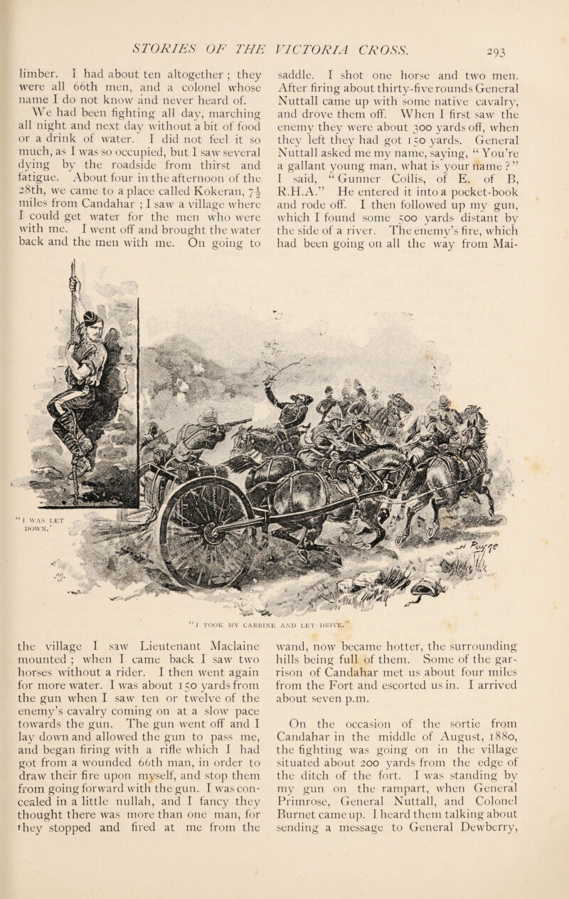 limber. I had about ten altogether ; they were all 66th men, and a colonel whose name I do not know and never heard of. We had been fighting all day, marching all night and next day without a bit of food or a drink ol water. I did not feel it so much, as I was so occupied, but I saw several dying by the roadside from thirst and latigue. About tour in the afternoon of the 28th, we came to a place called Kokeran, miles from Candahar ; I saw a village where I could get water for the men who were with me. I went off and brought the water back and the men with me. On going to saddle. I shot one horse and two men. After firing about thirty-five rounds General Nuttall came up with some native cavalry, and drove them ofif. When I first saw the enemy they were about 300 yards off, when they left they had got 150 yards. General Nuttall asked me my name, saying, u You’re a gallant young man, what is your name ? ” I said, “ Gunner Coilis, of E. of B, R.H.A.” He entered it into a pocket-book and rode off. I then followed up my gun, which I found some 500 yards distant by the side of a river. The enemy’s fire, which had been going on all the way from Mai- “1 TOOK MY CARBINE AND LET DRIVE.” the village I saw Lieutenant Maclaine mounted ; when I came back I saw two horses without a rider. I then went again for more water. I was about 150 yards from the gun when I saw ten or twelve of the enemy’s cavalry coming on at a slow pace towards the gun. The gun went off and I lay down and allowed the gun to pass me, and began firing with a rifle which I had got from a wounded 66th man, in order to draw their fire upon myself, and stop them from going forward with the gun. I was con¬ cealed in a little nullah, and I fancy they thought there was more than one man, for they stopped and fired at me from the wand, now became hotter, the surrounding hills being full of them. Some of the gar¬ rison of Candahar met us about four miles from the Fort and escorted us in. I arrived about seven p.m. On the occasion of the sortie from Candahar in the middle of August, 1880, the fighting was going on in the village situated about 200 yards from the edge of the ditch of the fort. I was standing by my gun on the rampart, when General Primrose, General Nuttall, and Colonel Burnet came up. I heard them talking about sending a message to General Dewberry,