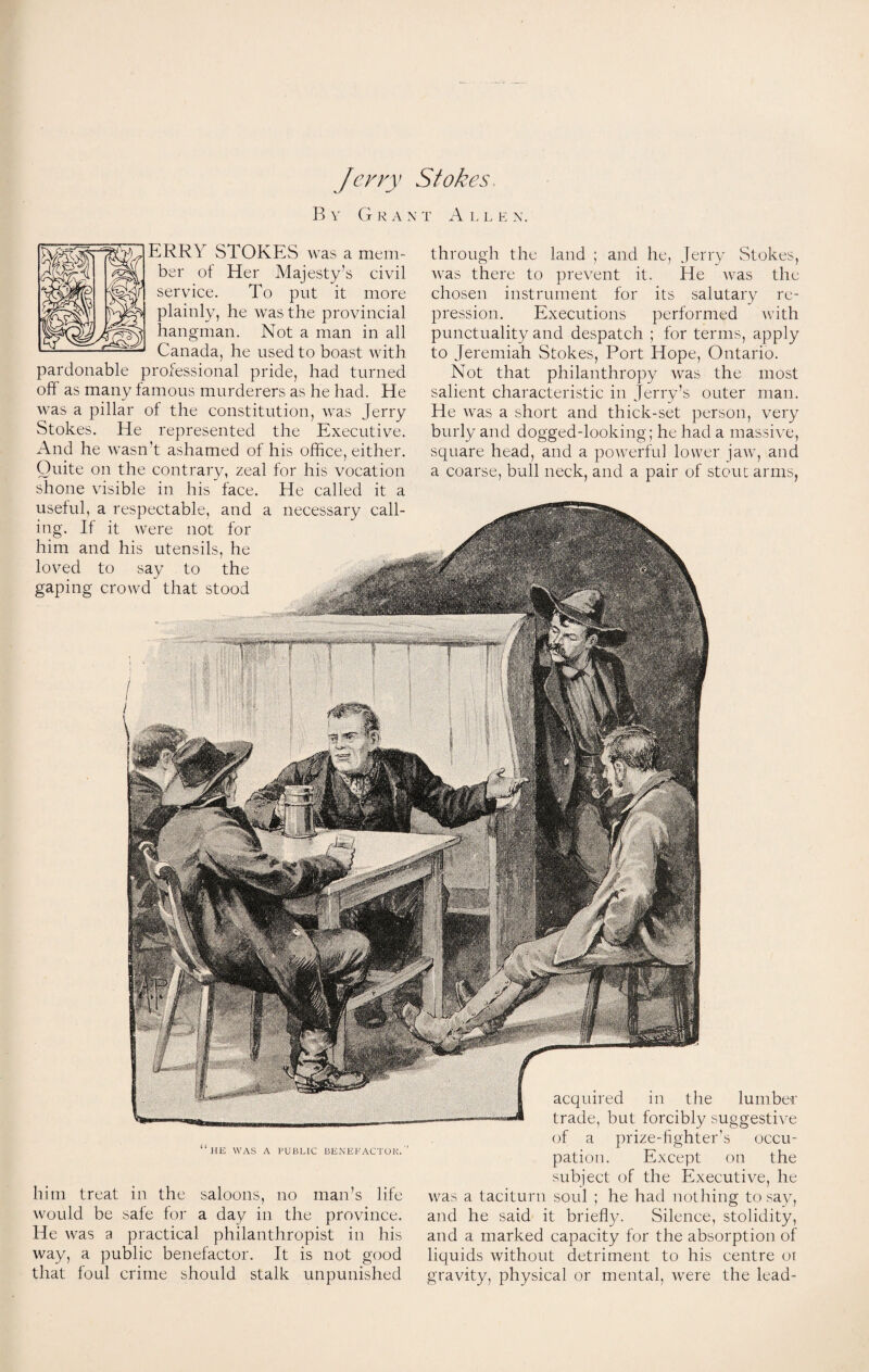 Jerry Stokes. By G R A X T A L L E N. ERRY STOKES was a mem¬ ber ot Her Majesty’s civil service. To put it more plainly, he was the provincial hangman. Not a man in all Canada, he used to boast with pardonable professional pride, had turned off as many famous murderers as he had. He was a pillar of the constitution, rvas Jerry Stokes. He represented the Executive. And he wasn't ashamed ot his office, either. Quite on the contrary, zeal for his vocation shone visible in his face. He called it a through the land ; and he, Jerry Stokes, was there to prevent it. He was the chosen instrument for its salutary re¬ pression. Executions performed with punctuality and despatch ; for terms, apply to Jeremiah Stokes, Port Hope, Ontario. Not that philanthropy was the most salient characteristic in Jerry’s outer man. He was a short and thick-set person, very burly and dogged-looking; he had a massive, square head, and a powerful lower jaw, and a coarse, bull neck, and a pair of stout arms, useful, a respectable, and a necessary call¬ ing. If it were not for him and his utensils, he loved to say to the gaping crowd that stood “he was a public benefactor.'’ him treat in the saloons, no man’s life would be safe for a day in the province. He was a practical philanthropist in his way, a public benefactor. It is not good that foul crime should stalk unpunished acquired in the lumber trade, but forcibly suggestive of a prize-fighter’s occu¬ pation. Except on the subject of the Executive, he was a taciturn soul ; he had nothing to say, and he said it briefly. Silence, stolidity, and a marked capacity for the absorption of liquids without detriment to his centre ot gravity, physical or mental, were the lead-