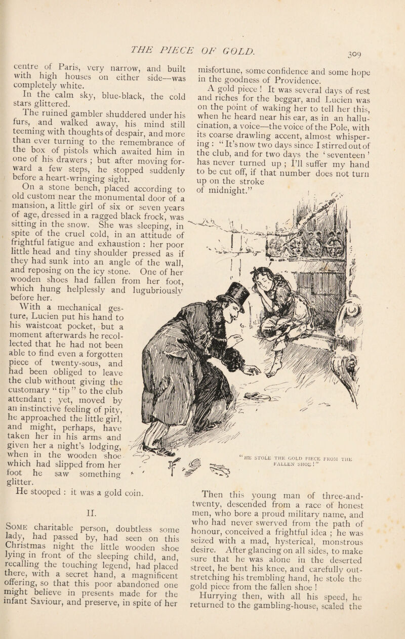 30 9 centre of Paris, very narrow, and built with high houses on either side—was completely white. In the calm sky, blue-black, the cold stars glittered. The ruined gambler shuddered under his furs, and walked away, his mind still teeming with thoughts of despair, and more than ever turning to the remembrance of the box of pistols which awaited him in one of his drawers ; but after moving for¬ ward a few steps, he stopped suddenly before a heart-wringing sight. On a stone bench, placed according to old custom near the monumental door of a mansion, a little girl of six or seven years of age, dressed in a ragged black frock, was sitting in the snow. She was sleeping, in spite of the cruel cold, in an attitude of frightful fatigue and exhaustion : her poor little head and tiny shoulder pressed as if they had sunk into an angle of the wall, and reposing on the icy stone. One of her wooden shoes had fallen from her foot, which hung helplessly and lugubriouslv before her. With a mechanical ges¬ ture, Lucien put his hand to his waistcoat pocket, but a moment afterwards he recol¬ lected that he had not been able to find even a forgotten piece of twenty-sous, and had been obliged to leave the club without giving the customary “ tip ” to the club attendant ; yet, moved by an instinctive feeling of pity, he approached the little girl, and might, perhaps, have taken her in his arms and given her a night’s lodging, when in the wooden shoe which had slipped from her foot he saw something glitter. He stooped : it was a gold coin, misfortune, some confidence and some hope in the goodness of Providence. A gold piece ! It was several days of rest and riches for the beggar, and Lucien was on the point of waking her to tell her this, when he heard near his ear, as in an hallu¬ cination, a voice—the voice of the Pole, with its coarse drawling accent, almost whisper¬ ing : u It’s now two days since I stirred out of the club, and for two days the ‘ seventeen ’ has never turned up ; I’ll suffer my hand to be cut off, if that number does not turn up on the stroke of midnight.” HE STOLE THE GOLD PIECE FROM THE FALLEN SHOE ! “ Then this young man of three-and- II. Some charitable person, doubtless some lady, had passed by, had seen on this Christmas night the little wooden shoe lying in front of the sleeping child, and, recalling the touching legend, had placed there, with a secret hand, a magnificent offering, so that this poor abandoned one might believe in presents made for the infant Saviour, and preserve, in spite of her twenty, descended from a race of honest men, who bore a proud military name, and who had never swerved from the path of honour, conceived a frightful idea ; he was seized with a mad, hysterical, monstrous desire. After glancing on all sides, to make sure that he was alone in the deserted street, he bent his knee, and carefully out¬ stretching his trembling hand, he stole the gold piece from the fallen shoe ! Hurrying then, with all his speed, he returned to the gambling-house, scaled the