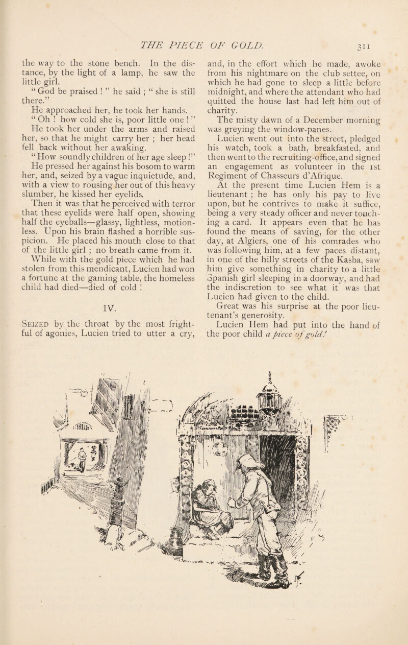 the way to the stone bench. In the dis¬ tance, by the light of a lamp, he saw the little girl. “ God be praised ! ” he said ; “ she is still there.” He approached her, he took her hands. “ Oh ! how cold she is, poor little one ! ” He took her under the arms and raised her, so that he might carry her ; her head fell back without her awaking. ‘‘How soundly children of her age sleep !” He pressed her against his bosom to warm her, and, seized by a vague inquietude, and, with a view to rousing her out of this heavy slumber, he kissed her eyelids. Then it was that he perceived with terror that these eyelids were half open, showing half the eyeballs—glassy, lightless, motion¬ less. Upon his brain flashed a horrible sus¬ picion. He placed his mouth close to that of the little girl ; no breath came from it. While with the gold piece which he had stolen from this mendicant, Lucien had won a fortune at the gaming table, the homeless child had died—died of cold ! IV. Seized by the throat by the most fright¬ ful of agonies, Lucien tried to utter a cry, 3ii and, in the effort which he made, awoke from his nightmare on the club settee, on which he had gone to sleep a little before midnight, and where the attendant who had quitted the house last had left him out of charity. The misty dawn of a December morning Avas greying the Avindow-panes. Lucien went out into the street, pledged his A\7atch, took a bath, breakfasted, and then Aventto the recruiting-office, and signed an engagement as volunteer in the 1st Regiment of Chasseurs d’Afrique. At the present time Lucien Hem is a lieutenant ; he has only his pay to live upon, but he contrives to make it suffice, being a very steady officer and never touch¬ ing a card. It appears even that he has found the means of saving, for the other day, at Algiers, one of his comrades who Avas folloAving him, at a few paces distant, in one of the hilly streets of the Kasba, saw him give something in charity to a little Spanish girl sleeping in a doorway, and had the indiscretion to see Avhat it was that Lucien had given to the child. Great was his surprise at the poor lieu- tenant’s generosity. Lucien Hem had put into the hand of the poor child a piece of gold!