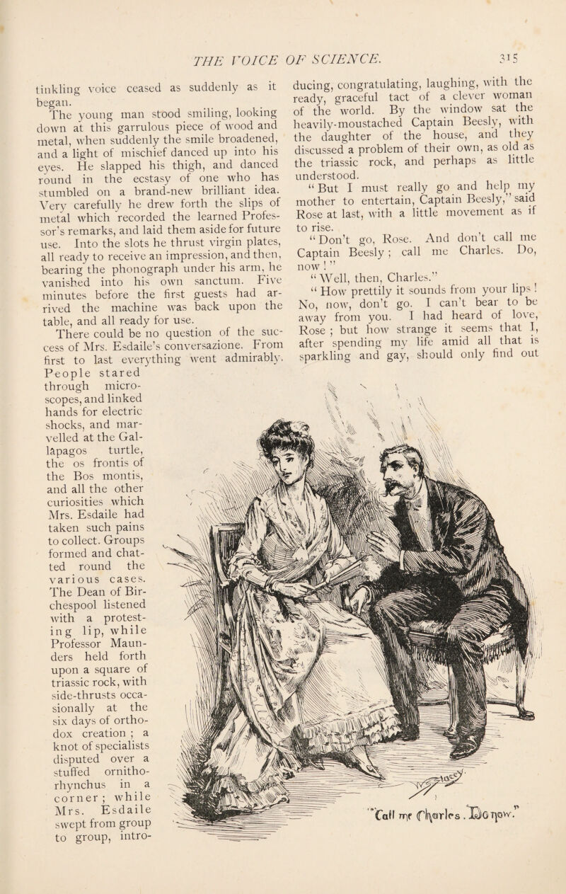 tinkling voice ceased as suddenly as it began. The young man stood smiling, looking down at this garrulous piece of wood and metal, when suddenly the smile broadened, and a light of mischief danced up into his eyes. He slapped his thigh, and danced round in the ecstasy of one who . has stumbled on a brand-new brilliant idea. Very carefully he drew forth the slips of metal which recorded the learned Profes¬ sor’s remarks, and laid them aside for future use. Into the slots he thrust virgin plates, all ready to receive an impression, and then, bearing the phonograph under his arm, he vanished into his own sanctum. Five minutes before the first guests had ar¬ rived the machine was back upon the table, and all ready for use. There could be no question of the suc¬ cess of Mrs. Esdaile’s conversazione. From first to last everything went admirably. People stared through micro¬ scopes, and linked hands for electric shocks, and mar¬ velled at the Gal- lapagos turtle, the os frontis of the Bos montis, and all the other curiosities which Mrs. Esdaile had taken such pains to collect. Groups formed and chat¬ ted round the various cases. The Dean of Bir- chespool listened with a protest- in g lip, while Professor Maun¬ ders held forth upon a square of triassic rock, with side-thrusts occa¬ sionally at the six days of ortho¬ dox creation ; a knot of specialists disputed over a stuffed ornitho- rhynchus in a corner ; while Mrs. Esdaile swept from group to group, intro¬ ducing, congratulating, laughing, with the ready, graceful tact of a clever woman of the world. By the window sat the heavily-moustached Captain Beesly, with the daughter of the house, and they discussed a problem of their own, as old as the triassic rock, and perhaps as little understood. “ But I must really go and help my mother to entertain, Captain Beesly, ’ said Rose at last, with a little movement as if to rise. “ Don’t go, Rose. And don’t call me Captain Beesly ; call me Charles. Do, now ! ” “Well, then, Charles.” “ How prettily it sounds from your lips ! No, now, don’t go. I can’t bear to be away from you. I had heard of love, Rose ; but how strange it seems that I, after spending my life amid all that is sparkling and gay, should only find out