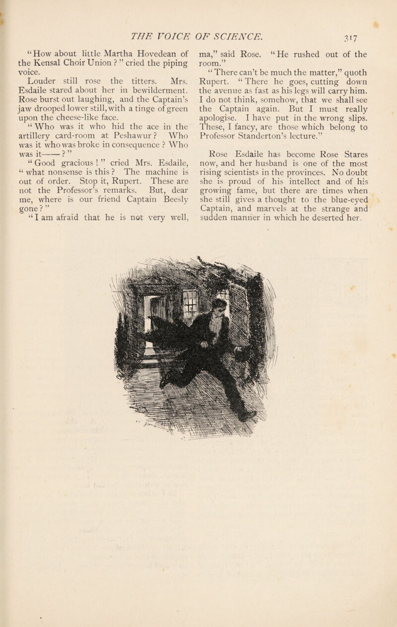 4 THE VOICE OE SCIENCE. ‘‘How about little Martha Hovedean of the Kensal Choir Union ? ” cried the piping voice. Louder still rose the titters. Mrs. Esdaile stared about her in bewilderment. Rose burst out laughing, and the Captain’s jaw drooped lower still, with a tinge of green upon the cheese-like face. “ Who was it who hid the ace in the artillery card-room at Peshawur ? Who was it who was broke in consequence ? Who was it—— ? ’ ’ “ Good gracious ! ” cried Mrs. Esdaile, “ what nonsense is this ? The machine is out of order. Stop it, Rupert. These are not the Professor’s remarks. But, dear me, where is our friend Captain Beesly gone ? “ I am afraid that he is not very well. 3T7 ma,” said Rose. “ He rushed out of the room.” “ There can’t be much the matter,” quoth Rupert. “ There he goes, cutting down the avenue as fast as his legs will carry him. I do not think, somehow, that we shall see the Captain again. But I must really apologise. I have put in the wrong slips. These, I fancy, are those which belong to Professor Standerton’s lecture.” Rose Esdaile has become Rose Stares now, and her husband is one of the most rising scientists in the provinces. No doubt she is proud of his intellect and of his growing fame, but there are times when she still gives a thought to the blue-eyed Captain, and marvels at the strange and sudden manner in which he deserted her.