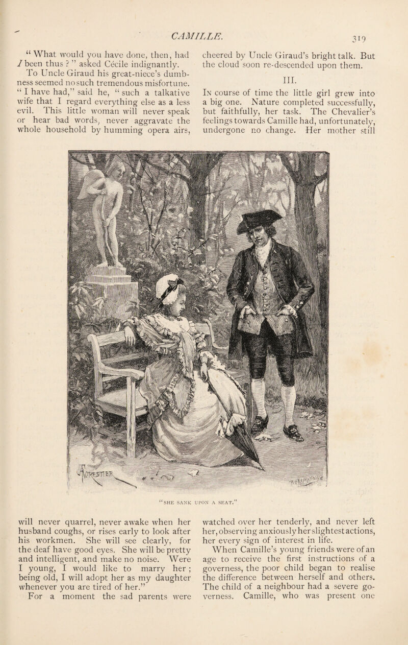 u What would you have done, then, had /been thus ? ’’ asked Cecile indignantly. To Uncle Giraud his great-niece’s dumb¬ ness seemed no such tremendous misfortune. “ I have had,” said he, u such a talkative wife that I regard everything else as a less evil. This little woman will never speak or hear bad words, never aggravate the whole household by humming opera airs, cheered by Uncle Giraud’s bright talk. But the cloud soon re-descended upon them. III. In course of time the little girl grew into a big one. Nature completed successfully, but faithfully, her task. The Chevalier’s feelings towards Camille had, unfortunately, undergone no change. Her mother still will never quarrel, never awake when her husband coughs, or rises early to look after his workmen. She will see clearly, for the deaf have good eyes. She will be pretty and intelligent, and make no noise. Were I young, I would like to marry her ; being old, I will adopt her as my daughter whenever you are tired of her.” For a moment the sad parents were watched over her tenderly, and never left her, observing anxiously her slightest actions, her every sign of interest in life. When Camille’s young friends were of an age to receive the first instructions of a governess, the poor child began to realise the difference between herself and others. The child of a neighbour had a severe go¬ verness. Camille, who was present one