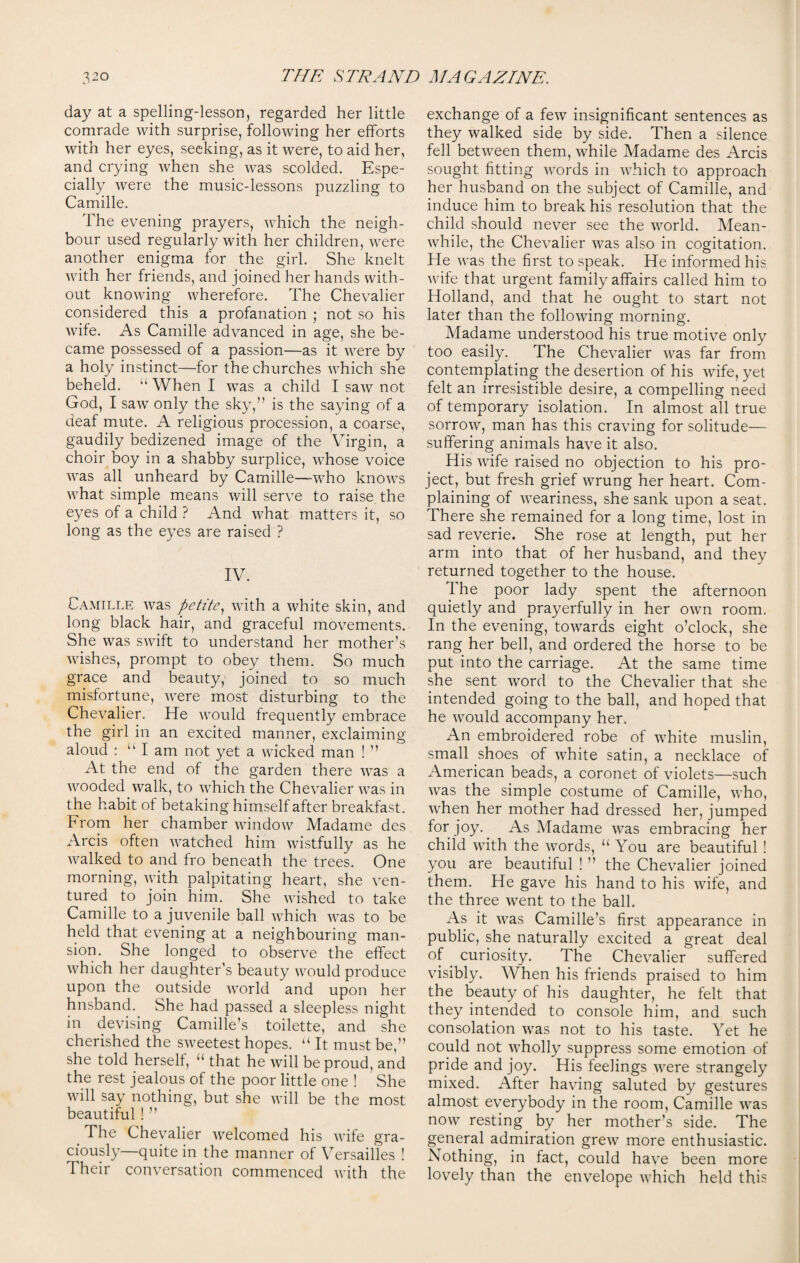 day at a spelling-lesson, regarded her little comrade with surprise, following her efforts with her eyes, seeking, as it were, to aid her, and crying when she was scolded. Espe¬ cially were the music-lessons puzzling to Camille. The evening prayers, which the neigh¬ bour used regularly with her children, were another enigma for the girl. She knelt with her friends, and joined her hands with¬ out knowing wherefore. The Chevalier considered this a profanation ; not so his wife. As Camille advanced in age, she be¬ came possessed of a passion—as it were by a holy instinct—for the churches which she beheld. “ When I was a child I saw not God, I saw only the sky,’' is the saying of a deaf mute. A religious procession, a coarse, gaudily bedizened image of the Virgin, a choir boy in a shabby surplice, whose voice was all unheard by Camille—who knows what simple means will serve to raise the eyes of a child ? And what matters it, so long as the eyes are raised ? IV. Camille was petite, with a white skin, and long black hair, and graceful movements. She was swift to understand her mother’s wishes, prompt to obey them. So much grace and beauty, joined to so much misfortune, were most disturbing to the Chevalier. He would frequently embrace the girl in an excited manner, exclaiming aloud : “ I am not yet a wicked man ! ” At the end of the garden there was a wooded walk, to which the Chevalier was in the habit of betaking himself after breakfast. From her chamber window Madame des Arcis often watched him wistfully as he walked to and fro beneath the trees. One morning, with palpitating heart, she ven¬ tured to join him. She wished to take Camille to a juvenile ball which was to be held that evening at a neighbouring man¬ sion. She longed to observe the effect which her daughter’s beauty would produce upon the outside world and upon her hnsband. She had passed a sleepless night in devising Camille’s toilette, and she cherished the sweetest hopes. u It must be,” she told herself, “ that he will be proud, and the rest jealous of the poor little one ! She will say nothing, but she will be the most beautiful ! ” The Chevalier welcomed his wife gra¬ ciously—quite in the manner of Versailles ! Their conversation commenced with the exchange of a few insignificant sentences as they walked side by side. Then a silence fell between them, while Madame des Arcis sought fitting words in which to approach her husband on the subject of Camille, and induce him to break his resolution that the child should never see the world. Mean¬ while, the Chevalier was also in cogitation. He was the first to speak. He informed his wife that urgent family affairs called him to Holland, and that he ought to start not later than the following morning. Madame understood his true motive only too easily. The Chevalier was far from contemplating the desertion of his wife, yet felt an irresistible desire, a compelling need of temporary isolation. In almost all true sorrow, man has this craving for solitude—- suffering animals have it also. His wife raised no objection to his pro¬ ject, but fresh grief wrung her heart. Com¬ plaining of weariness, she sank upon a seat. There she remained for a long time, lost in sad reverie. She rose at length, put her arm into that of her husband, and they returned together to the house. The poor lady spent the afternoon quietly and prayerfully in her own room. In the evening, towards eight o’clock, she rang her bell, and ordered the horse to be put into the carriage. At the same time she sent word to the Chevalier that she intended going to the ball, and hoped that he would accompany her. An embroidered robe of white muslin, small shoes of white satin, a necklace of American beads, a coronet of violets—such was the simple costume of Camille, who, when her mother had dressed her, jumped for joy. As Madame was embracing her child with the words, “ You are beautiful ! you are beautiful ! ” the Chevalier joined them. He gave his hand to his wife, and the three went to the ball. As it was Camille’s first appearance in public, she naturally excited a great deal of curiosity. The Chevalier suffered visibly. When his friends praised to him the beauty of his daughter, he felt that they intended to console him, and such consolation was not to his taste. Yet he could not wholly suppress some emotion of pride and joy. His feelings were strangely mixed. Alter having saluted by gestures almost everybody in the room, Camille was now resting by her mother’s side. The general admiration grew more enthusiastic. Nothing, in fact, could have been more lovely than the envelope which held this