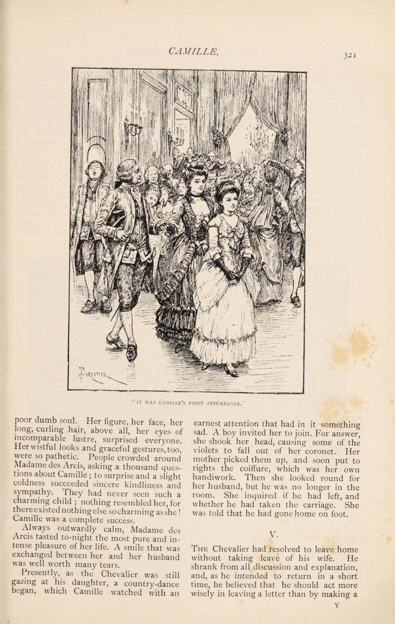 321 it was camille’s first appearance.'’ poor dumb soul. Her figure, her face, her long, curling hair, above all, her eyes of incomparable lustre, surprised everyone. Her wistful looks and graceful gestures, too, were so pathetic. People crowded around Madame des Arcis, asking a thousand ques¬ tions about Camille ; to surprise and a slight coldness succeeded sincere kindliness and sympathy. They had never seen such a charming child ; nothing resembled her, for there existed nothing else so charming as she ! Camille was a complete success. Always outwardly calm, Madame des Arcis tasted to-night the most pure and in¬ tense pleasure of her life. A smile that was exchanged between her and her husband was well worth many tears. Presently, as the Chevalier was still gazing at his daughter, a country-dance began, which Camille watched with an earnest attention that had in it something sad. A boy invited her to join. For answer, she shook her head, causing some of the violets to fall out of her coronet. Her mother picked them up, and soon put to rights the coiffure, which was her own handiwork. Then she looked round for her husband, but he was no longer in the room. She inquired if he had left, and whether he had taken the carriage. She was told that he had gone home on foot. V. The Chevalier had resolved to leave home without taking leave of his wife. He shrank from all discussion and explanation, and, as he intended to return in a short time, he believed that he should act more wisely in leaving a letter than by making a Y