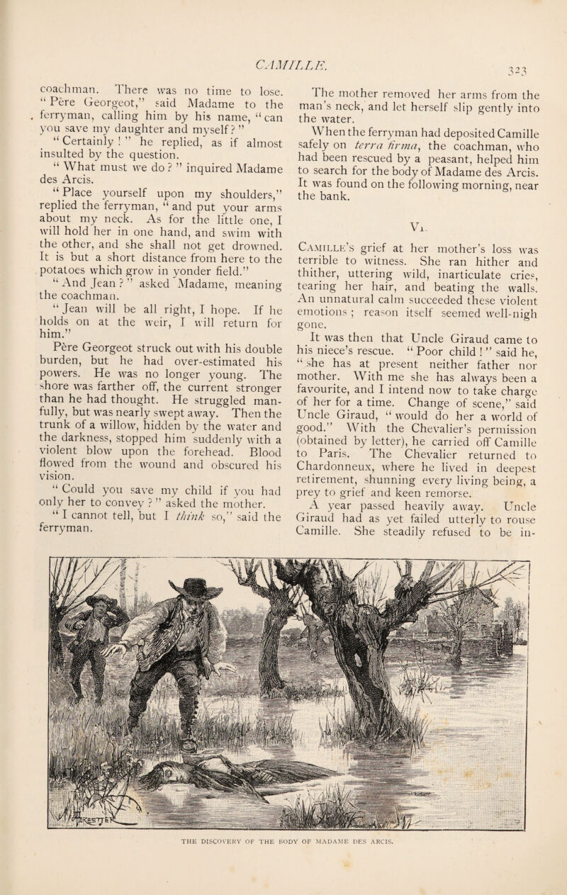 323 coachman. 1 here was no time to lose. “ Pere Georgeot,” said Madame to the . ferryman, calling him by his name, “ can you save my daughter and myself? ” “ Certainly ! ” he replied, as if almost insulted by the question. “ What must we do ? ” inquired Madame des Arcis. u Place yourself upon my shoulders/’ replied the ferryman, “ and put your arms about my neck. As for the little one, I will hold her in one hand, and swim with the other, and she shall not get drowned. It is but a short distance from here to the . potatoes which grow in yonder field.” “ And Jean ? ” asked Madame, meaning the coachman. “ Jean will be all right, I hope. If he holds on at the weir, I will return for him.” Pere Georgeot struck out with his double burden, but he had over-estimated his powers. He was no longer young. The shore was farther off, the current stronger than he had thought. He struggled man¬ fully, but was nearly swept away. Then the trunk of a willow, hidden by the water and the darkness, stopped him suddenly with a violent blow upon the forehead. Blood flowed from the wound and obscured his vision. “ Could you save my child if you had only her to convey ? ” asked the mother. “I cannot tell, but I think so,” said the ferryman. I he mother removed her arms from the man’s neck, and let herself slip gently into the water. When the ferryman had deposited Camille safely on terra tirma, the coachman, who had been rescued by a peasant, helped him to search for the body of Madame des Arcis. It was found on the following morning, near the bank. Vjl. Camille's grief at her mother’s loss was terrible to witness. She ran hither and thither, uttering wild, inarticulate cries, tearing her hair, and beating the walls. An unnatural calm succeeded these violent emotions ; reason itself seemed well-nigh gone. It was then that Uncle Giraud came to his niece’s rescue. “ Poor child ! ” said he, “ ^he has at present neither father nor mother. With me she has always been a favourite, and I intend now to take charge of her for a time. Change of scene,” said Uncle Giraud, “ would do her a world of good.” With the Chevalier’s permission (obtained by letter), he carried off Camille to Paris. the Chevalier returned to Chardonneux, where he lived in deepest retirement, shunning every living being, a prey to grief and keen remorse. A year passed heavily away. Uncle Giraud had as yet failed utterly to rouse Camille. She steadily refused to be in- THE DISCOVERY OF THE BODY OF MADAME DES ARCIS.