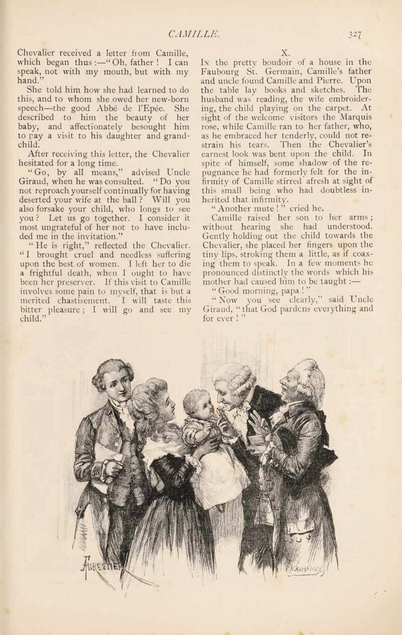 Chevalier received a letter from Camille, which began thus :—“ Oh, father ! I can speak, not with my mouth, but with my hand.” She told him how she had learned to do this, and to whom she owed her new-born speech—the good Abbe de l’Epee. She described to him the beauty of her baby, and affectionately besought him to pay a visit to his daughter and grand¬ child. After receiving this letter, the Chevalier hesitated for a long time. “Go, by all means,” advised Uncle Giraud, when he was consulted. “ Do you not reproach yourself continually for having deserted your wife at the ball ? Will you also forsake your child, who longs to see you ? Let us go together. I consider it most ungrateful of her not to have inclu¬ ded me in the invitation.” “ He is right,” reflected the Chevalier. “I brought cruel and needless suffering upon the best of women. I left her to die a frightful death, when I ought to have been her preserver. If this visit to Camille involves some pain to myself, that is but a merited chastisement. I will taste this bitter pleasure ; I will go and see my child.” X. In the pretty boudoir of a house in the Faubourg St. Germain, Camille’s father and uncle found Camille and Pierre. Upon the table lay books and sketches. The husband was reading, the wife embroider¬ ing, the child playing on the carpet. At sight of the welcome visitors the Marquis rose, while Camille ran to her father, who, as he embraced her tenderly, could not re¬ strain his tears. Then the Chevalier’s earnest look was bent upon the child. In spite of himself, some shadow of the re¬ pugnance he had formerly felt for the in¬ firmity of Camille stirred afresh at sight of this small being who had doubtless in¬ herited that infirmity. “ Another mute ! ” cried he. Camille raised her son to her arms ; without hearing she had understood. Gently holding out the child towrards the Chevalier, she placed her fingers upon the tiny lips, stroking them a little, as if coax¬ ing them to speak. In a few moments he pronounced distinctly the words which his mother had caused him to be taught :—- “ Good morning, papa ! ” “ Now you see clearly,” said Uncle Giraud, “ that God pardcns everything and for ever ! ” \ \