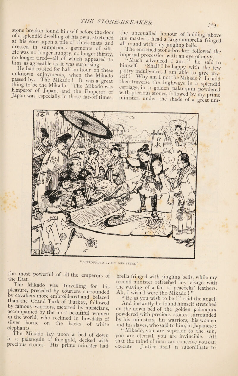 THE ST ONE-BREAKER. stone-breaker found himself before the door of a splendid dwelling of his own, stretched at his ease upon a pile ol thick mats and dressed in sumptuous garments of silk. He was no longer hungry, no longer thirsty, no longer tired—all of which appeared to him as agreeable as it was surprising. He had feasted lor half an hour on these unknown enjoyments, when the Mikado passed by. The Mikado ! It was a great thing to be the Mikado. 1 he Mikado was Emperor of Japan, and the Emperor of Japan was, especially in those far-off times, 3-9 the unequalled honour of holding above ns mastei s head a large umbrella fringed all round with tiny jingling bells. The enriched stone-breaker followed the imperial procession with an eye of envy. “ Much advanced I am ! ” he said to himself. “ Shall I be happy with the few Pa,Hy TMuigences I am able to give my¬ self ? Why am I not the Mikado ? I could then traverse the highways in a splendid carriage, m a golden palanquin powdered with precious stones, followed by my prime minister, under the shade of a great urn* SURROUNDED BY HIS MINISTERS.’ the most powerful of all the emperors of the East. The Mikado tvas travelling for his pleasure, preceded by couriers, surrounded by cavaliers more embroidered and belaced than the Grand Turk of Turkey, followed by famous warriors, escorted by musicians accompanied by the most beautiful women in the world, who reclined in howdahs of silver borne on the backs of white elephants. The Mikado lay upon a bed of down in a palanquin of fine gold, decked with precious stones. His prime minister had brella fringed with jingling bells, while my second minister refreshed my visage with the waving of a fan of peacocks’ feathers. Ah, I wish I were the Mikado ! ” “ Be as you wish to be ! ” said the angel. And instantly he found himself stretched on the down bed of the golden palanquin powdered with precious stones, surrounded by his ministers, his warriors, his women and his slaves, who said to him, in Japanese: “ Mikado, you are superior to the sun, you are eternal, you are invincible. All that the mind of man can conceive you can execute. Justice itself is subordinate to