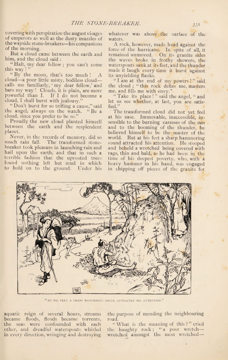 covering with perspiration the august visages of emperors as well as the dusty muzzles of the wayside stone-breakers—his companions of the morning. But a cloud came between the earth and him, and the cloud said : “ Halt, my dear fellow ; you can’t come this way ! ” “ By the moon, that’s too much ! A cloud—a poor little misty, bodiless cloud— calls me familiarly, ‘ my dear fellow,’ and bars my way ! Clouds, it is plain, are more powerful than I. If I do not become a cloud, I shall burst with jealousy.” “ Don’t burst for so trifling a cause,” said the angel, always on the watch. u Be a cloud, since you prefer to be so.” Proudly the new cloud planted himself between the earth and the resplendent planet. Never, in the records of memory, did so much rain fall. The transformed stone- breaker took pleasure in launching rain and hail upon the earth, and that in such a terrible fashion that the uprooted trees found nothing left but mud in which to hold on to the ground. Under his whatever was above the surface of the waters. A rock, however, made head against the force of the hurricane. In spite of all, it remained unmoved. On its granite sides the waves broke in frothy showers, the waterspouts sank at its feet, and the thunder made it laugh every time it burst against its unyielding flanks. “ I am at the end of my powers ! ” said the cloud ; “ this rock defies me, masters me, and fills me with envy.” “ Take its place ! ” said the angel, a and let us see whether, at last, you are satis¬ fied.” The transformed cloud did not yet feel at his ease. Immovable, inaccessible, in¬ sensible to the burning caresses of the sun and to the booming of the thunder, he believed himself to be the master of the world. But at his feet a sharp hammering sound attracted his attention. He stooped and beheld a wretched being covered with rags, thin and bald, as he had been in the time of his deepest poverty, who, with a heavy hammer in his hand, was engaged in chipping off pieces of the granite for aquatic reign of several hours, streams became floods, floods became torrents, the seas were confounded with each other, and dreadful waterspouts whirled in every direction, wringing and destroying the purpose of mending the neighbouring road. “ What is the meaning of this ? ” cried the haughty rock ; “a poor wretch- wretched amongst the most wretched—
