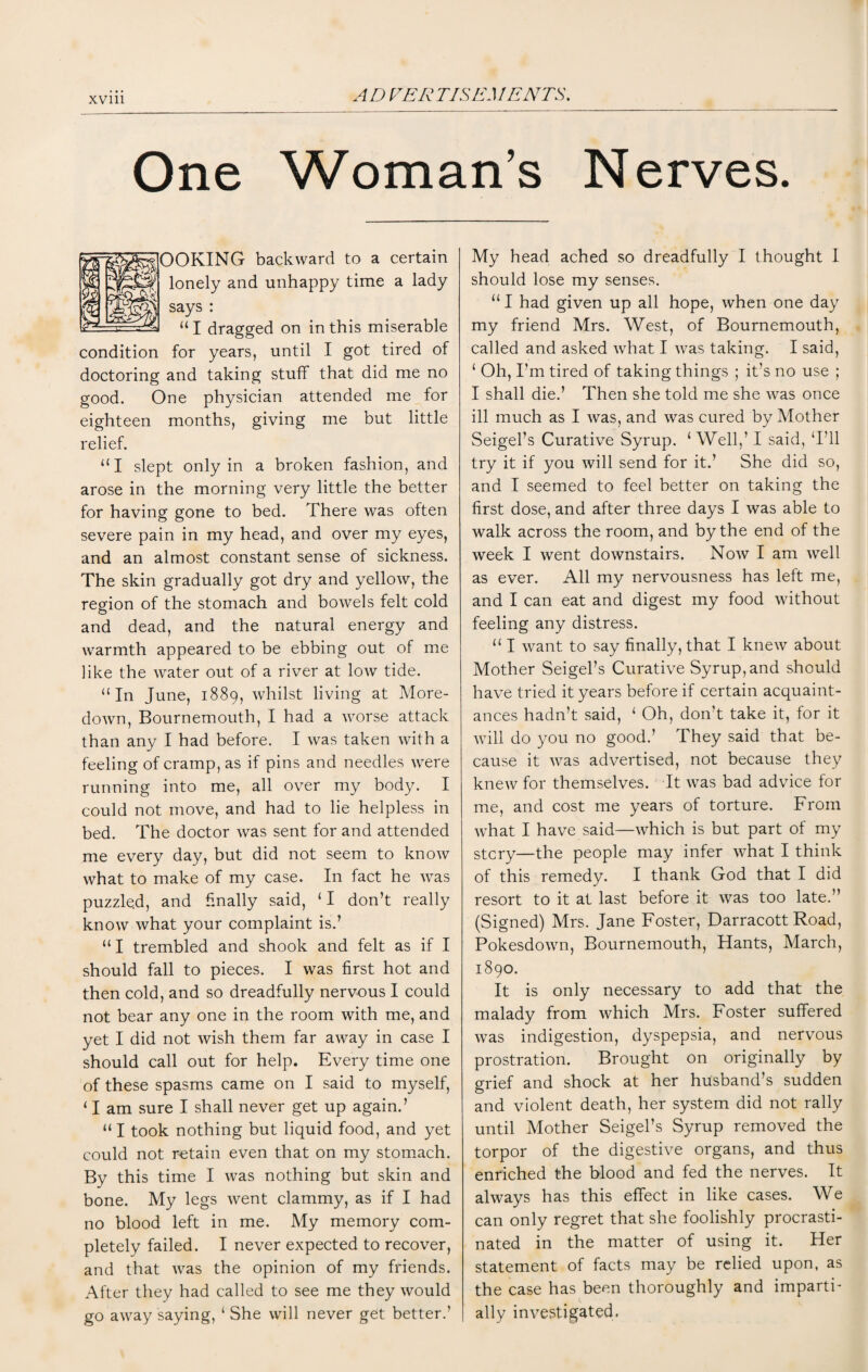 One Woman’s Nerves. OOKING backward to a certain lonely and unhappy time a lady says : “ I dragged on in this miserable condition for years, until I got tired of doctoring and taking stuff that did me no good. One physician attended me for eighteen months, giving me but little relief. “I slept only in a broken fashion, and arose in the morning very little the better for having gone to bed. There was often severe pain in my head, and over my eyes, and an almost constant sense of sickness. The skin gradually got dry and yellow, the region of the stomach and bowels felt cold and dead, and the natural energy and warmth appeared to be ebbing out of me like the water out of a river at low tide. “In June, 1889, whilst living at More- down, Bournemouth, I had a worse attack than any I had before. I was taken with a feeling of cramp, as if pins and needles were running into me, all over my body. I could not move, and had to lie helpless in bed. The doctor was sent for and attended me every day, but did not seem to know what to make of my case. In fact he was puzzled, and finally said, ‘1 don’t really know what your complaint is.’ “ I trembled and shook and felt as if I should fall to pieces. I was first hot and then cold, and so dreadfully nervous I could not bear any one in the room with me, and yet I did not wish them far away in case I should call out for help. Every time one of these spasms came on I said to myself, 11 am sure I shall never get up again.’ “ I took nothing but liquid food, and yet could not retain even that on my stomach. By this time I was nothing but skin and bone. My legs went clammy, as if I had no blood left in me. My memory com¬ pletely failed. I never expected to recover, and that was the opinion of my friends. After they had called to see me they would go away saying, ‘ She will never get better.’ My head ached so dreadfully I thought I should lose my senses. “1 had given up all hope, when one day my friend Mrs. West, of Bournemouth, called and asked what I was taking. I said, ‘ Oh, I’m tired of taking things ; it’s no use ; I shall die.’ Then she told me she was once ill much as I was, and was cured by Mother Seigel’s Curative Syrup. ‘Well,’ I said, ‘I’ll try it if you will send for it.’ She did so, and I seemed to feel better on taking the first dose, and after three days I was able to walk across the room, and by the end of the week I went downstairs. Now I am well as ever. All my nervousness has left me, and I can eat and digest my food without feeling any distress. “ I want to say finally, that I knew about Mother Seigel’s Curative Syrup, and should have tried it years before if certain acquaint¬ ances hadn’t said, ‘ Oh, don’t take it, for it will do you no good.’ They said that be¬ cause it was advertised, not because they knew for themselves. It was bad advice for me, and cost me years of torture. From what I have said—which is but part of my stcry—the people may infer what I think of this remedy. I thank God that I did resort to it at last before it was too late.” (Signed) Mrs. Jane Foster, Darracott Road, Pokesdown, Bournemouth, Hants, March, 1890. It is only necessary to add that the malady from which Mrs. Foster suffered was indigestion, dyspepsia, and nervous prostration. Brought on originally by grief and shock at her husband’s sudden and violent death, her system did not rally until Mother Seigel’s Syrup removed the torpor of the digestive organs, and thus enriched the blood and fed the nerves. It always has this effect in like cases. We can only regret that she foolishly procrasti¬ nated in the matter of using it. Her statement of facts may be relied upon, as the case has been thoroughly and imparti¬ ally investigated.