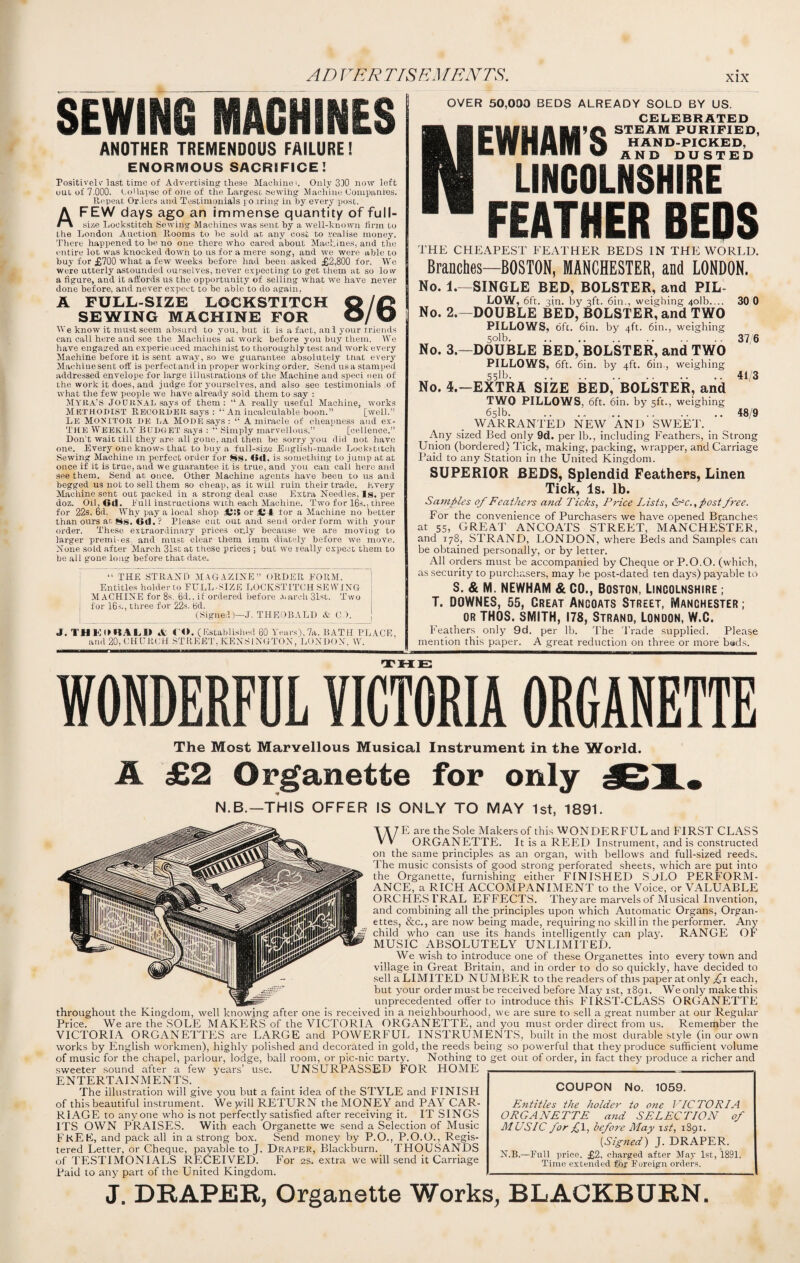 AD VRR TIS EM ENTS. SEWING MACHINES ANOTHER TREMENDOUS FAILURE! ENORMOUS SACRIFICE! Positively last time of Advertising these Machine<. Only 330 now left out of 7.000. hollapse of one of the Largest sewing Machine Companies. Repeal Orders and Testimonials po.iring in by every post. FEW days ago an immense quantity of full- size Lockstitch Sewing Machines was sent by a well-known firm to the London Auction Rooms to he sold at any cost to realise money. There happened to be no one there who cared about Machines, and the entire lot was knocked down to us for a mere song, and we were able to buy for £700 what a few weeks before had been asked £2,800 for. Wc were utterly astounded ourselves, never expecting to get them at so low a figure, and it affords us the opportunity of selling what we have never done before, and never expect to be able to do again, A FULL-SIZE LOCKSTITCH SEWING MACHINE FOR IVe know it must seem absurd to you, but it is a fact, aul your triends can call here and see the Machines at work before you buy them. We have engaged an experienced machinist to thoroughly test and work every Machine before it is sent away, so we guarantee absolutely tnat every Machine sent off is perfectand in proper working order. Send us a stamped addressed envelope for large illustrations of the Machine and speci nen of the work it does, and judge for yourselves, and also see testimonials of what the few people we have already sold them to say : MYRA’S JOURNAL says of them: ‘‘A really useful Machine, works Methodist Recorder says : An incalculable boon.” [well.” Le MONITOR DE LA mode says : “ A miracle of cheapness and ex- T'ke Weekly Budget says : “ Simply marvellous.” [cellence.” Don’t wait till they are all gone, and then be sorry you did not have one. Every one knows that to buy a full-size English-made Lockstitch Sewing Machine m perfect order for 8s. Ort, is something to jump at at once if it is true, and. we guarantee it is true, and you can call here and see them. Send at once. Other Machine agents have been to us and begged us not to sell them so cheap, as it will ruin their trade. Every Machine sent out packed in a strong deal case Extra Needles, Is. per doz. Oil.Gd. hull instructions with each Machine. Two for 16s., three for 22s. 6d. Why pay a local shop £;{ or for a Machine no better than ours at 8s. 6d.? Please cut out and send order form with your order. These extraordinary prices only because we are moving to larger premi-es; and must clear them imm diately before we move. None sold after March 31st at these prices ; but we really expect them to he all gone long before that date. “ THE STRAND MAGAZINE” ORDER EORM. Entitles holder to FULL-SIZE LOCKSTITCH SEWING MACHINE for 8s. 6d.. if ordered before .Larch 31st. Two | for 16s., three for 22s. 6d. (Signed)—J. THEOBALD & C ). J. lUKDRALU A CO. (Established 60 Years), 7a. BATH PLACE, and 20, CHURCH STREET,KENSINGTON, LONDON, W. OVER 50,000 BEDS ALREADY SOLD BY US. CELEBRATED NClAfU A STEAM PURIFIED, tWrlAIH Q HAND-PICKED, h«VIRffllVI%# AND DUSTED LINCOLNSHIRE FEATHER BEDS THE CHEAPEST FEATHER BEDS IN THE WORLD. Branches—BOSTON, MANCHESTER, and LONDON. No. 1.—SINGLE BED, BOLSTER, and PIL¬ LOW, 6ft. 3in. by 3ft. 6in., weighing 4olb.... 30 0 No. 2.—DOUBLE BED, BOLSTER, and TWO PILLOWS, oft. 6in. by 4ft. 6in., weighing 5«Ib.37/6 No. 3.—DOUBLE BED, BOLSTER, and TWO PILLOWS, 6ft. 6in. by 4ft. 6in., weighing 55lb. .. 41/3 No. 4.—EXTRA SIZE BED, BOLSTER, and TWO PILLOWS, 6ft. 6in. by 5ft., weighing 651b. .. .. .48/9 WARRANTED NEW AND SWEET. Any sized Bed only 9d. per lb., including Feathers, in Strong Union (bordered) Tick, making, packing, wrapper, and Carriage Paid to any Station in the United Kingdom. SUPERIOR BEDS, Splendid Feathers, Linen Tick, Is. lb. Samples of Feathers and Ticks, Price Lists, &*c., post free. For the convenience of Purchasers we have opened Blanches at 55, GREAT ANCOATS STREET, MANCHESTER, and 178, STRAND, LONDON, where Beds and Samples can be obtained personally, or by letter. All orders must be accompanied by Cheque or P.O.O. (which, as security to purchasers, may be post-dated ten days) payable to S. & M. NEWHAM & CO., BOSTON, LINCOLNSHIRE ; T. DOWNES, 55, Creat Ancoats Street, Manchester ; or TH0S. SMITH, 178, Strand, London, W.C. Feathers only 9d. per lb. The Trade supplied. Please mention this paper. A great reduction on three or more bads. THE WONDERFUL VICTORIA ORGANETTE The Most Marvellous Musical Instrument in the World. A £2 Organette for only N.B.—THIS OFFER IS ONLY TO MAY 1st, 1891. WE are the Sole Makersof this WONDERFUL and FIRST CLASS ORGANETTE. It is a REED Instrument, and is constructed on the same principles as an organ, with bellows and full-sized reeds. The music consists of good strong perforated sheets, which are put into the Organette, furnishing either FINISHED SjLO PERFORM¬ ANCE, a RICH ACCOMPANIMENT to the Voice, or VALUABLE ORCHESTRAL EFFECTS. They are marvels of Musical Invention, and combining all the principles upon which Automatic Organs, Organ- ettes, &c., are now being made, requiringno skill in the performer. Any child who can use its hands intelligently can play. RANGE OF MUSIC ABSOLUTELY UNLIMITED. We wish to introduce one of these Organettes into every town and village in Great Britain, and in order to do so quickly, have decided to sell a LIMITED NUM BER to the readers of this paper at only £1 each, but your order must be received before May ist, 1891. We only make this unprecedented offer to introduce this FIRST-CLASS ORGANETTE throughout the Kingdom, well knowing after one is received in a neighbourhood, we are sure to sell a great number at our Regular Price. We are the SOLE MAKERS of the VICTORIA ORGANETTE, and you must order direct from us. Remember the VICTORIA ORGANETTES are LARGE and POWERFUL INSTRUMENTS, built in the most durable style (in our own works by English workmen), highly polished and decorated in gold, the reeds being so powerful that they produce sufficient volume of music for the chapel, parlour, lodge, ball room, or pic-nic party. Nothing to get out of order, in fact they produce a richer and sweeter sound after a few years’ use. UNSURPASSED FOR HOME ENTERTAINMENTS. The illustration will give you hut a faint idea of the STYLE and FINISH of this beautiful instrument. Wejvill RETURN the MONEY and PAY CAR¬ RIAGE to anyone who is not perfectly satisfied after receiving it. IT SINGS ITS OWN PRAISES. With each Organette we send a Selection of Music FREE, and pack all in a strong box. Send money by P.O., P.O.O., Regis¬ tered Letter, or Cheque, payable to J. Draper, Blackburn. THOUSANDS of TESTIMONIALS RECEIVED. For 2s. extra we will send it Carriage Faid to any part of the United Kingdom. J. DRAPER, Organette Works, BLACKBURN. COUPON No. 1059. Entitles the holder to one VICTORIA ORGANETTE and SELECTION of MUSIC for ,£1, before May ist, 1S91. [Signed) J. DRAPER. N.B.—Pull price, £2, charged after May 1st, 1891. Time extended for Foreign orders.
