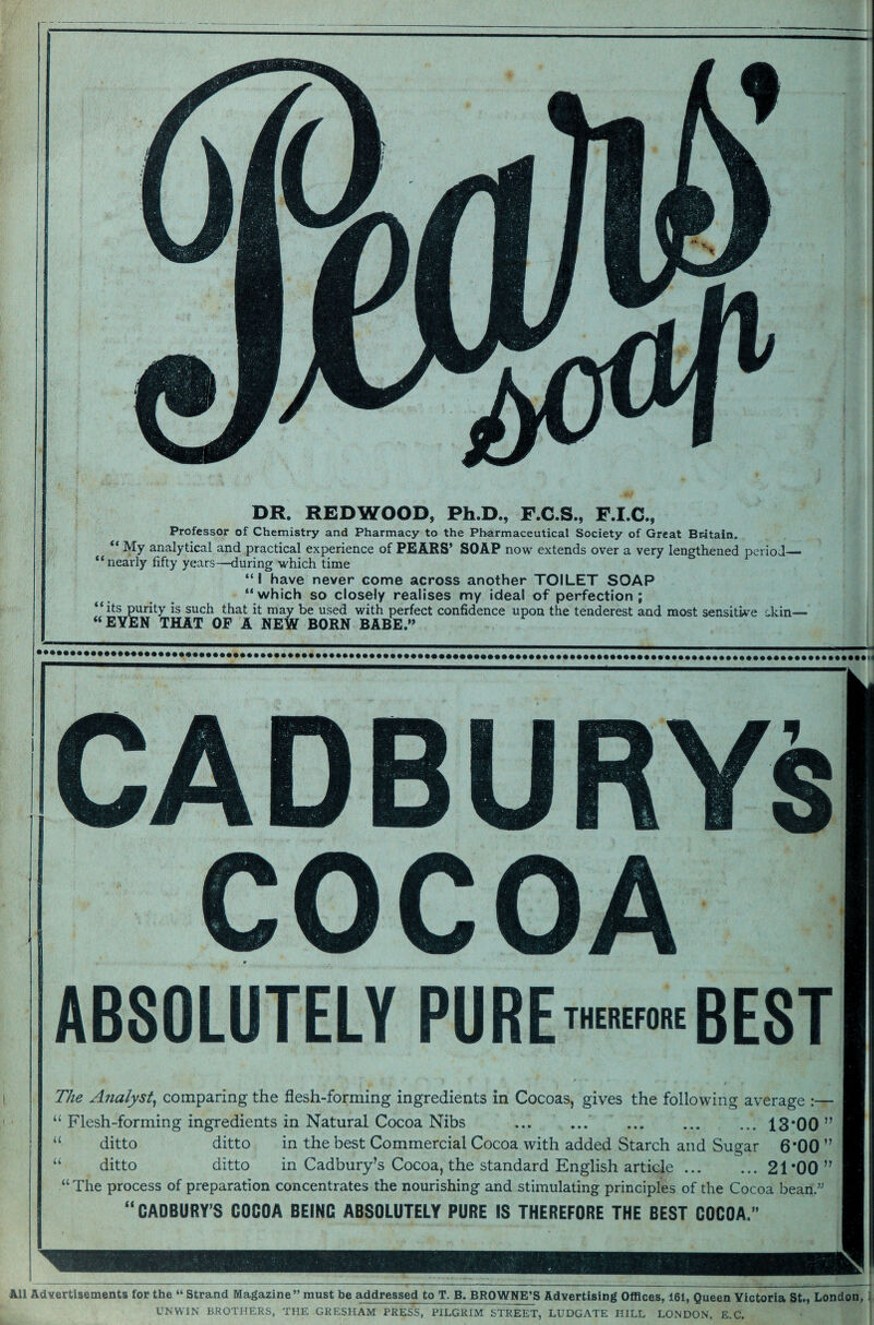 mi DR. REDWOOD, Ph.D., F.C.S., F.I.C., Professor of Chemistry and Pharmacy to the Pharmaceutical Society of Great Britain. “ My analytical and practical experience of PEARS' SOAP now extends over a very lengthened period— “nearly fifty years—during which time “I have never Gome across another TOILET SOAP “which so closely realises my ideal of perfection ; its purity is such that it may be used with perfect confidence upon the tenderest and most sensitive dkin— “EVEN THAT OF A NEW BORN BABE.” ABSOLUTELY PURE THEREFORE BEST The Analyst, comparing the flesh-forming ingredients in Cocoas, gives the following average :— “ Flesh-forming ingredients in Natural Cocoa Nibs . . ... 13*00 ” ditto ditto in Cadbury’s Cocoa, the standard English article.21*00 ” “ The process of preparation concentrates the nourishing and stimulating principles of the Cocoa bean.” “ CADBURY’S COCOA BEING ABSOLUTELY PURE IS THEREFORE THE BEST COCOA.” Advertisements for the “ Strand Magazine” must be addressed to T. B. BROWNE’S Advertising Offices, 161, Queen Victoria St., London, UNWIN BROTHERS, THE GRESHAM PRESS, PILGRIM STREET, LUDGATE HILL LONDON, E.C.