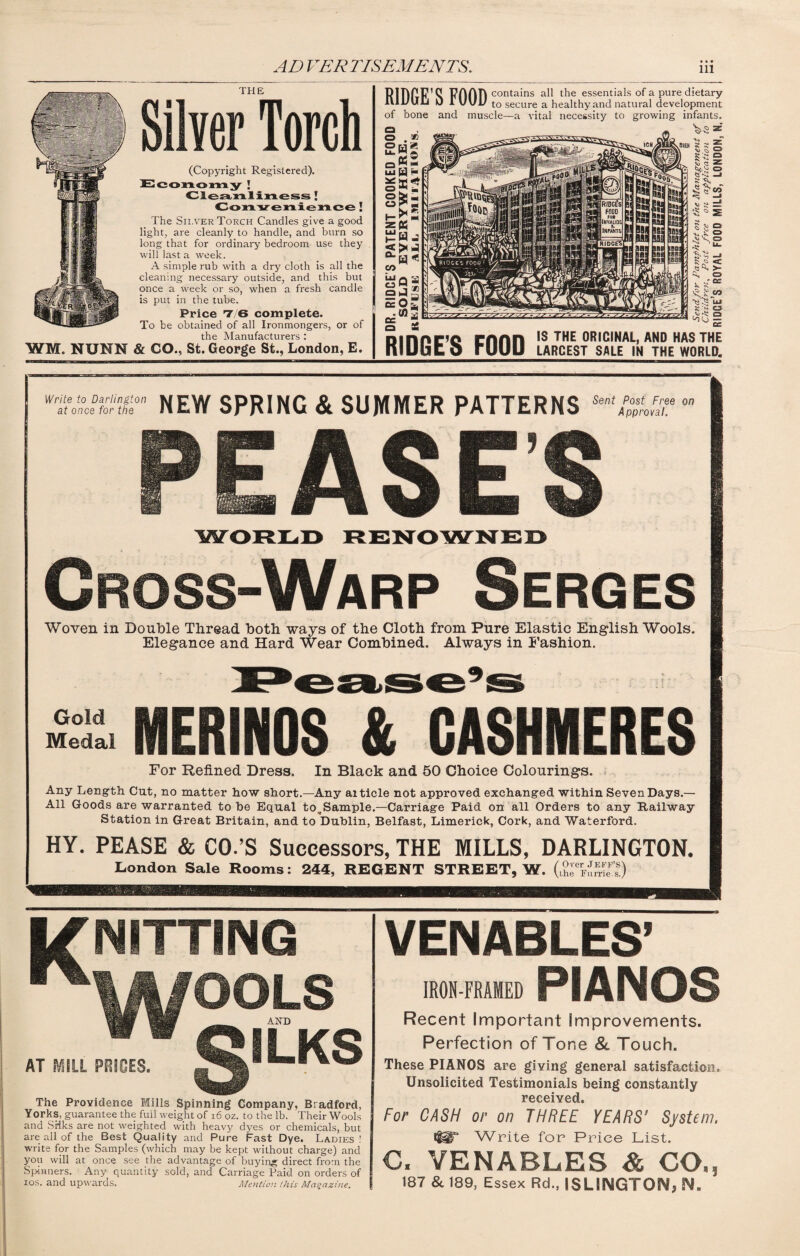 THE Silver Torch (Copyright Registered). Economy ! Cleanliness ! Convenience ! The Sii,ver Torch Candles give a good light, are cleanly to handle, and burn so long that for ordinary bedroom use they will last a week. A simple rub with a dry cloth is all the cleaning necessary outside, and this but once a week or so, w-hen a fresh candle is put in the tube. Price 7 6 complete. To be obtained of all Ironmongers, or of the Manufacturers : WI. NUNN & CO., St. George St., London, E. FihliF ^ FOOD contains essentials of a pure dietary iUl/ulj 0 1 UvU to secure a healthy and natural development of bone and muscle—a vital necessity to growing infants. IS THE ORIGINAL, AND HAS THE RIDGE’S FOOD LARCEST SALE IN THE WORLD. Write to Darlington at once for the NEW SPRING & SUMMER PATTERNS SentAppymT°n PEASES Cross-Warp Serges Woven in Double Thread both ways of the Cloth from Pure Elastic English Wools. Elegance and Hard Wear Combined. Always in Fashion. MERINOS & CASHMERES For Refined Dress. In Black and 50 Choice Colourings. Any Length Cut, no matter how short.—Any aiticle not approved exchanged within Seven Days.— All Goods are warranted to he Equal to,Sample.—Carriage Paid on all Orders to any Railway Station in Great Britain, and to Dublin, Belfast, Limerick, Cork, and Waterford. HY. PEASE & CO.’S Successors, THE MILLS, DARLINGTON. London Sale Rooms: 244, REGENT STREET, W. ( V; vv;,'.I NITTING AT MILL PBIGES. The Providence Mills Spinning Company, Bradford, Yorks, guarantee the full weight of 16 oz. to the lb. Their Wools and Silks are not weighted with heavy dyes or chemicals, but are all of the Best Quality and Pure Fast Dye. Ladies! write for the Samples (which may he kept without charge) and you will at once see the advantage of buying direct from the Spinners. Any quantity sold, and Carriage Paid on orders of ios. and upwards. Mention (his Magazine. VENABLES’ IRON-FRAMED PIANOS Recent Important improvements. Perfection of Tone & Touch. These PIANOS are giving general satisfaction. Unsolicited Testimonials being constantly received. For CASH or on THREE YEARS’ System. Write for Price List. C. VENABLES & CO., 187 & 189, Essex Rd., ISLINGTON, N.