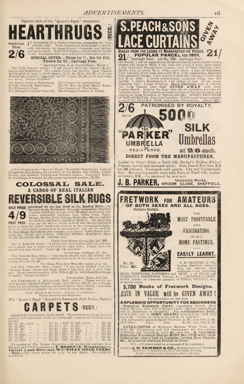 FRETWORK for AMATEURS OF BOTH SEXES AND ALL AGES. Eclipse Design. THE MOST PROFITABLE AND FASCINATING OF ALL HOME PASTIMES. EASILY LEARNT. J. H. SKINNER & CO., having dissolved partner¬ ship, are offering their enormous etcc-tr, including 250,000 FRETWORK PATTERNS and 100 00^ A. of SOLID and THREE-PLY ERETWOOD, Veneers, ; 1,000 GROSS of FRET¬ SAWS, besides an immense quantity of TOOLS, OUTFITS, &c., at special prices. 5,700 Books of Fretwork Designs. £375 IN VALUE will be GIVEN AWAY! For particulars see Sale List. ASPLENDID OPPORTUNITY FOR BEGINNERS Complete Fretwork Outfit, comprising 12-inch Steel Frame, 48 Saws, Awl, File, 4 Designs (with sufficient planed Wood and Is. Handbook on Fretwork). /' n Archimedean Brill, with 3 Bits, will be SENT GRATIS with each set. Post free for 3s. 6d. Outfits on Card, Is. 64. and 2s. 94.. post free. 6 ft. 2nd quality assorted planed Eretwood, Is. 9d. ; post free. 2s. 6d. 12 ft. ditto ditto ditto 3s. Od.; post free, 4s. 3d. CATALOGUES of Machines, Designs, Wood, Tools, &c., with 600 Illustrations and full instructions for Fret-cutting, Polishing, and Varnishing, price 4d., post free. A Specimen Sixpenny Fretwork Design SENT Gk aTIS with each Catalogue; also a List of Designs. Outfits, Tool Chests, &c., at greatly reduced Prices, to Clear. N.B.—All orders must he accompanied hy remittance. Apply—J. H. SKIMNER&CO., Manufacturers of Fretwork Materials, S Department, E ist Derehahi. Norfolk. Kindly mention this magazine when ordering. REVERSIBLE SILK RUBS SALE PRIPE purchased hy me last week at the London Docks, via rnw General Steam Navigation Company’s steamship Nautilus (Captain Harding), and are now offered at abnormally low prices, comprising Cardinal, Seal, Terra Cotta, Fawn, Bronze, Myrtle, Pink, Salmon. Navy. Sky, Shrimp, and all the Newest Art Shades, size 62 in. hy 84 in. My agent has POST FREE. sent me the above, which arrived late, having.gathered j •them up from the native hand-loom weavers in the mountains of Italy. They are very heavy, most superb in manufacture, and can he used for TU'lwav Rugs, Bed Quilts, Sea Voyages, sofa Covers, Table Covers, Cur¬ tains Ac. Worth One Guinea. SPECIAL OFFER—Two for 9s., Four for 17s. 6d., Six for 25s. 6d. Carriage free. Ulster Bank House, Cavan, Jan. 3rd, 1891. Mrs. E. NORTON writes : “ I admire the three Italian silk rugs-you sent me so much that I want you to send me eight more. I want them fir myself and some friend-. Cheque £ L 13s. enclosed. ’ Treforegan, Cardigan, Dec. 3rd. Wm. NORTH, Esq., writer: “ I ata much pleased with the Italian silk reversible rug. Be pleased to send me four more of the same, for which I ■enclose P.O. for 17s. 6d.” The Elms, West End, West Ha mpstead. J m. 4th. SLR War. ONSLOW, Bart,, writes: “I was much pleased with the c Queen’s Royal ’ Carpet and Rugs which I had from you a short time ngo. Please send me another, 12 hy 18 feet, £2 2s., with three Hearthrugs to match. Cheque enclosed.” Snnningdale, Berks, July 5th. SIR Frederick A. MILLBANtK, Bart., writes: “Please supply me with another ‘Queen’s Royal’ Carpet, 12 by 21 feet, 49s. 31., for a dining¬ room for my shooting residence at Barningham Park, similar terra-cotta And gold colours as supplie 1 for my drawing-room last year.” Trad- Markon all Goods. Beiuarc oj Imitations. Please mention this Magazine. The “Queen’s Royal” Household Reversible Rich Turkey Pattern CARPETS <reco.) Admittedly the cheapest in the world. Woven without a seam, superior ‘quality, with handsome border to correspond, a marvel of excellence and beauty. •6ft. hy 9ft., price 6ft. by 12ft. „ 8ft. hy 9ft. „ 9ft. hy 9fr. „ •9ft. by 10-if t. ,, 9ft. by 12f r, „ 9ft. by 13^ft. To readers of The Strand Magazine.—All goods sent carriage free. Cheques and P.O.O.’s payable to F. HOI>G8,*K, Manufarturi'r, I in ti ort rami Jlercitiiiit. WuuISSLEY ISOAI), LtlEDS. iVote.—The above goods can only be had direct. No. Agents Appointed. 11s. 9d. lOJft by 12ft., price.. .. 25s. 9d. 15s. 61. 9 ft. hy 15ft. ? * • • .. 27s. 9d. 12s. 6d. 12ft. hy 12ft. • • • • 27s. 9d. 17s. 91. 12ft. hy 13ift. H • * .. 31s. 3d. 20 s. 9d. 12ft. hy 15ft. .. 34s. 9d. 22 s. 9d. 12 ft. hy 18fc. • 4 •. 42s. Qd. 25s. 9d. 12ft. hy 21ft. • • .. 49s. 3d. AD VER TISEMENTS. vn Direct from the looms at Manufactures’ Prices. CM / Ol /. POPULAR PARCEL FOR 1891. £2 A Carriage Paid. Lot No. 712. Carriage Paid. Containing 1 pair of magnificent Drawing-room Curtains, superb design, elegant and laeey in effect, 4 yds. long and m arly 2 wide, taped edges. 1 pair handsome Dining-room Curtains, copy of Point Duchesse Lace, 31yds. long by about 56 in. wide, taped edges. 1 pair of Breakfast- room Curtains, 3 yds. long and nearly 50 in wide, taped edges, floral and fern, delicately shaded. 1 pair beautiful Bedroom Curtains, 3 yards long and 43 in. wide. 1 lovely Antimacassar, imitation Swiss, very fine quality. 1 Lady’s Handkerchief, with edging of lace. 12 yds. pretty trimming Lace. 2 Lace D’Oyleys. Ecru Curtains sent if desired. One Long Spanish Lace Scarf GIVEN A W A Y with every Popular Parcel. Only by the large Sale are we enabled to give this ex¬ ceptional value. The Curtains are made exclusively for this speciality, and contain all latest Novelties of Patterns for 1891. MONEY RETURNED •IE NOT APPROVED. Price List Post Free. P.O.O.’s and Cheques payable to SAMUEL PEACH & SONS, Lister Gate, Nottingham. (Estah, 1857.) PATRONISED BY ROYALTY, EACH. FAR KER SILK Umbrellas UMBRJELLA REGISTERED. E£ 2/© each. DIRECT FROM THE MANUFACTURER. A Now Design in the “ Queen’s Royal ” Reversible Hearthrugs. Leading Designs for this Season are a revival of old Italian Art Colours, Anglo- Persian, and subdued Turkish and Oriental shades. (Copyright llegd.) If this design is wanted, kindly quote registered number, 130,392. A CARGO OF REAL ITALIAN Ladies’ or Gent’s Plain or Twill Silk Parker’s Hollow Ribbed Frames, carved and mounted sticks. Sent Parcel Post free, 2 9 (or 36 stamps). Thousands sold yearly. List and Testimonials free. Re-covering neatly done with Plain or Twill Silk, Ladies’ or Gent’s, 2/6 yuen, -returned by next post. JD DAD If ED Umbrella Works, B P« rHnixtn, broom close, SHEFFIELD. ^ 4 & Gigantic Sale of the “Queen’s Royal” Household HEARTHRUGS Carriage Free. 2/6 T N Reversible Rich Turkey Patterns, measuring 6ft. long and 3ft. wide. These Hearthrugs have gained a world¬ wide reputation for magnificence, cheapness, and utility, having no equal. Registered designs,and considered works of art. Thousands have been sold and testimonials received SPECIAL OFFER -Three for 7/-, Six for 13/6r Twelve for 25/-, Carriage Free. “ Tlarewood Park, Riss, Herefordshire, March 1. The Lady Vincent writes : “ I am pleased with tne ‘ Queen’s Royal ’ •Carpet and Hearthrugs. The second Carpet has arrived. Lady Vincent will he glad to have a third Carpet, 12 ft. by 21ft.. 49s. 3d., w'th two Hearthrugs to match ; al^>a 6 ft. hy 9 ft. Carpet, 11s. 9d., to he sent with¬ out delay. Cheque enclosed.” The Countess of Ashburnham. The Rt. Hon. the Lady Martin Keane. The Countess of Winohelsea. The Dowager Countess of Rodon. The Prince Louis of Battenberg. H.R.H. Prince Iv. Bigit (Siam). The Princess de Croy. The Dowager Countess Clancarty.