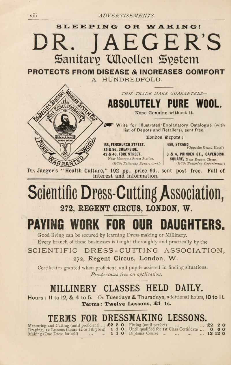 • • • SLEEPING O R WAKING! DR JAEGER'S Samtarg Moollen System PROTECTS FROM DISEASE & INCREASES COMFORT A HUNDREDFOLD. THIS TRADE MARK GUARANTEES— ABSOLUTELY PURE WOOL None Genuine without it. Write for Illustrated* Explanatory Catalogue (with list of Depots and Retailers), sent free. Xonbon Bepota : 158, FENCHURCH STREET. 85 & 86, CHEAPSIDE. 42 & 43, FORE STREET, Near Moorgate Street Station. (With Tailoring Department.) 45S, STRAND (Opposite Grand Hotel). 3 & 4, PRINCES ST., CAVENDISH SQUARE, Near Regent Circus. (With Tailoring Department.) Dp. Jaeger’s “Health Culture,” 192 pp., price 6d., sent post free. Full of interest and information. Scientific Dress-Cutting Association, 372, REGENT CIRCUS, LONDON, V. PAYING WORK FOR OUR DAUGHTERS. Good living can be secured by learning Dress-making or Millinery. Every branch of these businesses is taught thoroughly and practically by the SCIENTIFIC DRESS - CUTTING ASSOCIATION, 272, Regent Circus, London, W. Certificates granted when proficient, and pupils assisted in finding situations. Prospectuses free on application. MILLINERY CLASSES HELD DAILY. Hours : 11 to 12, & 4 to 5. On Tuesdays & Thursdays, additional hours, 10 to 11 Terms: Twelve Lessons, £1 Is. TERMS FOR DRESSMAKING LESSONS. Measuring and Cutting (until proficient) ... £2 2 0 Draping, 12 Lessons (hours 12 to i & 3 to 4) 1 1 O Making (One Dress for self) . 110 fitting (until perfect) ... ... ... £2 2 O Jntil qualified for 1st Class Certificate ... 6 6 0 Diploma Course.12120 • • • • • •