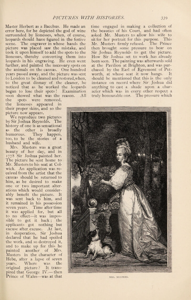 Master Herbert as a Bacchus. He made an error here, for he depicted the god of wine surrounded by lionesses, when, of course, leopards should have figured in the festive scene. The engraver in whose hands the picture was placed saw the mistake, and took it upon himself to add the spots to the lionesses, thereby converting them into leopards in his engraving. He even went further, and painted the necessary spots on the animals on the canvas. One hundred years passed away, and the picture was sent to London to be cleaned and restored,when, to the great dismay of the cleaner, he noticed that as he worked the leopards began to lose their spots ! Examination soon showed what was the reason. All the spots were removed, the lionesses appeared in their proper skins, and so the picture now appears. We reproduce two pictures by Sir Joshua Reynolds. The history of one is as sensational as the other is broadly humorous. They happen, too, to be the stories of a husband and wife. Mrs. Musters was a great beauty of her day, and in 1778 Sir Joshua painted her. The picture he sent home to Mr. Musters to his seat at Col- wick. An application was re¬ ceived from the artist that the canvas should be returned to him, as he desired to make one or two important alter¬ ations which would consider¬ ably benefit the picture. It was sent back to him, and it remained in his possession seven years. Time after time it was applied for, but all to no effect—it was impos¬ sible to get it back ; the applicants got nothing but excuse after excuse. At last, in desperation, Sir Joshua declared that he had spoiled the work, and so destroyed it, and to make up for this he painted another of Mrs. Musters in the character ot Hebe, after a lapse of seven years. Where was the original picture ? It trans¬ pired that George IV.— then Prince of Wales—was at that time engaged in making a collection of the beauties of his Court, and had often asked Mr. Musters to allow his wife to sit for her portrait for this purpose. This Mr. Musters firmly refused. The Prince then brought some pressure to bear on Sir Joshua Reynolds to get the picture. How Sir Joshua set to work has already been seen. The painting was afterwards sold at the Pavilion at Brighton, and was pur¬ chased by the Earl of Egremont of Pet- worth, at whose seat it now hangs. It should be mentioned that this is the only instance on record where Sir Joshua did anything to cast a shade upon a char¬ acter which was in every other respect a truly honourable one. The pressure which MRS. MUSTERS.