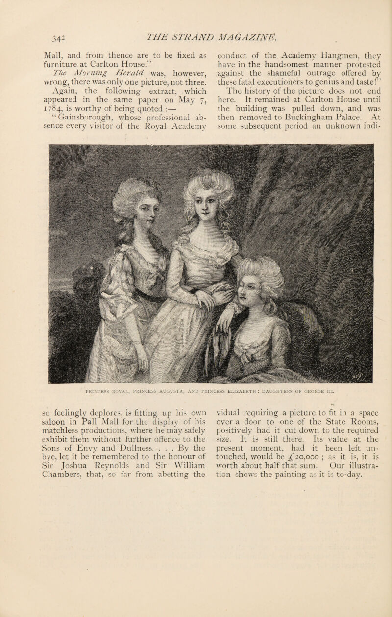 34^ Mall, and from thence are to be fixed as furniture at Carlton House.’’ The Morning Herald was, however, wrong, there was only one picture, not three. Again, the following extract, which appeared in the same paper on May 7, 1784, is worthy of being quoted :— “ Gainsborough, whose professional ab¬ sence every visitor of the Royal Academy conduct of the Academy Hangmen, they have in the handsomest manner protested against the shameful outrage offered by these fatal executioners to genius and taste!’’ The history of the picture does not end here. It remained at Carlton House until the building was pulled down, and was then removed to Buckingham Palace. At - some subsequent period an unknown indi- PRINCESS ROYAL, PRINCESS AUGUSTA, AND PRINCESS ELIZABETH : DAUGHTERS OF GEORGE III. so feelingly deplores, is fitting up his own saloon in Pall Mall for the display of his matchless productions, where he may safely exhibit them without further offence to the Sons of Envy and Dullness. . . . By the bye, let it be remembered to the honour of Sir Joshua Reynolds and Sir William Chambers, that, so far from abetting the vidual requiring a picture to fit in a space over a door to one of the State Rooms, positively had it cut down to the required size. It is still there. Its value at the present moment, had it been left un¬ touched, would be £eo,ooo ; as it is, it is Avorth about half that sum. Our illustra¬ tion shows the painting as it is to-day.