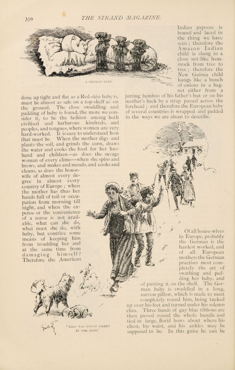 A GERMAN BABY. done up tight and flat as a Red-skin baby is, must be almost as safe on a top-shelf as on the ground. The close swaddling and padding of baby is found, the more we con¬ sider it, to be the fashion among both civilised and barbarous kindreds, and peoples, and tongues, where women are very hard-worked. It is easy to understand how that must be. When the mother digs and plants the soil, and grinds the corn, draws the water and cooks the food for her hus¬ band and children—as does the savage woman of every clime—when she spins and brews, and makes and mends, and cooks and cleans, as does the house¬ wife of almost every de¬ gree in almost every country of Europe ; when the mother has thus her hands full of toil or occu¬ pation from morning till night, and when the ex¬ pense or the convenience of a nurse is not avail¬ able, what can she do, what must she do, with baby, but contrive some means of keeping him from troubling her and at the same time from damaging himself ? Therefore the American Indian papoose is bound and laced in the thing we have seen ; therefore the Amazon Indian child is slung in a close net-like ham¬ mock from tree to tree ; therefore the New Guinea child hangs like a bunch of onions in a bag- net either from a jutting bamboo of his father's hut or on his mother’s back by a strap passed across the forehead ; and therefore the European baby of several countries is wrapped and padded in the ways we are about to describe. /r !/'■ (,z X 't***mjy s / Of all house-wives in Europe, probably the German is the hardest worked, and of all European mothers the German practises most com¬ pletely the art of swathing and pad¬ ding her baby, and of putting it on the shelf. The Ger¬ man baby is swaddled in a long, narrow pillow, which is made to meet completely round him, being tucked up over his feet and turned under his solemn chin. Three bands of gay blue ribbons are then passed round the whole bundle and tied in large, florid bows about where his “baby was found asleep IN THE SNOW.” chest, his waist, supposed to be. ana his In this ankles may be he can be guise