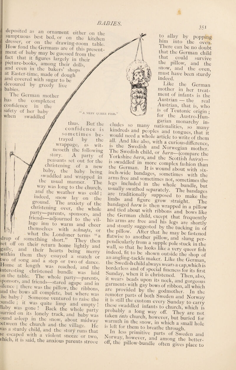 deposited as an ornament either on the sumptuous best bed, or on the kitchen dresser, or on the drawing-room table. How fond the Germans are of this present¬ ment of baby may be guessed from the tact that it figures largely in their picture-books, among their dolls and even in the bakers’ shops at Easter-time, made of dough and covered with sugar to be devoured by greedy live babies. The German mother has the completest confidence in the safety of her baby when swaddled thus. But the confidence is sometimes b e - 3Si ' A VERY QUEER FISH. t rayed by the wrappage, as wit¬ nessed the following story. A party of peasants set out for the christening of a new baby, the baby being swaddled and wrapped in the usual manner. The way was long to the church, and the weather was cold ; indeed, snow lay on the ground. The anxiety of the chiistening over, the whole party parents, sponsors, and friends—adjourned to the vil¬ lage inn to warm and cheer themselves with schnaps, or what the Londoner terms “a drop of something short.” They then set oil on their return home lightly and gaily, and their hearts being merry ■within them they essayed a snatch or two of song and a step or two of dance. I I Dm P tlf loti --- 1 i I1! tj y - —uaiiee. Home at length was reached, and the mfpr/ACfinrr .E 11 i . . —'veto icdtuuu, ana me Interesting christened bundle was laid a Vi rA, wcto iaia on the table. I he whole party—parents sponsors, and friends—stared agape and in’ suence ; there was the pillow, the ribbons, and the bows all complete, but where was -lie baby f Someone ventured to raise the 3iindie ; it was quite limp and empty ! Baby was gone ! Back the whole party lurried on its lonely track, and baby was ound asleep in the snow, about midway between the church and the village. He vas a stuidy child, and the story runs that ie escaped with a violent sneeze or two, vhich, it is said, the anxious parents strove to allay by popping him into the oven. 1 here can be no doubt that the German child that could survive the pillow, and the snow, and the oven, must have been sturdy indeed. Like the German mother in her treat¬ ment of infants is the Austrian — the real Austrian, that is, who is of Teutonic origin • for the Austro-Hun- , . garian monarchy in¬ cludes so many nationalities, so many lndreds and peoples and tongues, that it would need a whole article to write of them all. And like also, with a curious difference rT 1 ^ Swedish and Norwegian mother. 1 he Swedish child, or barn—(compare the Yorkshire barn, and the Scottish bairn)— is swaddled in more complex fashion than the German. It is wound about with six- mch-wide bandages, sometimes with the arms free and sometimes not, sometimes the cgs included in the whole bundle, but usually swathed separately. The bandages are traditionally supposed to make the limbs and figure grow straight. The bandaged barn is then wrapped in a pillow and tied about with ribbons and bows like the German child, except that frequently is arms are free and his legs are shortly and stoutly suggested by the tucking in of the pillow. After that he may be fastened flatwise to another pillow, and slung per¬ pendicularly from a supple pole stuck in the vail, so that he looks like a very queer fish indeed, fit to be shown outside the shop of an angling-tackle maker. Like the German, ie Swedish child always wears a cap which is ordei less and of special fineness for its first ounday, when it is christened. Then also it wears beads upon its neck, and gorgeous gai ments with gay bows of ribbon, all which are provided by the godmother. In the remoter parts of both Sweden and Norway it is still the custom every Sunday to carry these swaddled infants to church, which is probably a long way off. They are not taken into church, however, but buried for warmth m the snow, in which a small hole is left lor them to breathe through In less primitive parts of Sweden and ISoiway, however, and among the better- off, the pillow-bundle often gives place to