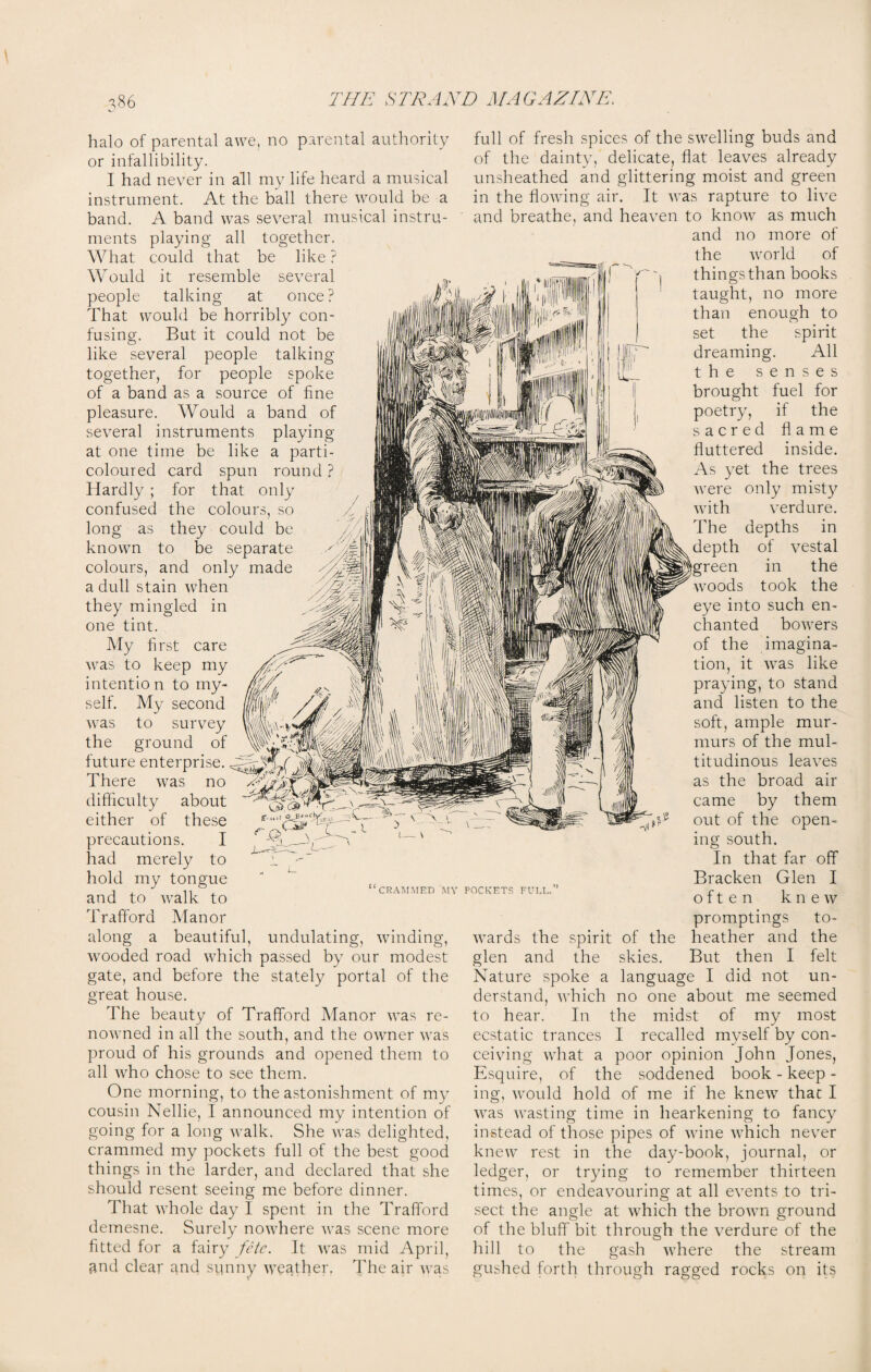 halo of parental awe, no parental authority or infallibility. I had never in all my life heard a musical instrument. At the ball there would be a band. A band was several musical instru¬ ments playing all together. What could that be like ? Would it resemble several people talking at once ? That would be horribly con¬ fusing. But it could not be like several people talking together, for people spoke of a band as a source of line pleasure. Would a band of several instruments playing at one time be like a parti¬ coloured card spun round ? Hardly ; for that only confused the colours, so long as they could be known to be separate colours, and only made a dull stain when they mingled in one tint. My first care was to keep my intentio n to my¬ self. My second was to survey the ground of future enterprise. There was no difficulty about either of these precautions. I had merely to hold my tongue and to walk to Trafford Manor along a beautiful, 'CRAMMED MY POCKETS FUEL. undulating, winding, wooded road which passed by our modest gate, and before the stately portal of the great house. The beauty of Trafford Manor was re¬ nowned in all the south, and the owner was proud of his grounds and opened them to all who chose to see them. One morning, to the astonishment of my cousin Nellie, I announced my intention of going for a long walk. She was delighted, crammed my pockets full of the best good things in the larder, and declared that she should resent seeing me before dinner. That whole day I spent in the Trafford demesne. Surely nowhere was scene more fitted for a fairy fete. It was mid April, and clear and sunny weather. The air Avas full of fresh spices of the swelling buds and of the dainty, delicate, flat leaves already unsheathed and glittering moist and green in the flowing air. It Avas rapture to live and breathe, and heaven to knoAv as much and no more of the Avorld of things than books taught, no more than enough to set the spirit dreaming. All the senses brought fuel for poetry, if the sacred flame fluttered inside. As yet the trees Avere only misty Avith verdure. The depths in depth of vestal green in the Avoods took the eye into such en¬ chanted boAvers of the imagina¬ tion, it Avas like praying, to stand and listen to the soft, ample mur¬ murs of the mul¬ titudinous lea\res as the broad air came by them out of the open¬ ing south. In that far off Bracken Glen I often kneAv promptings to- Avards the spirit of the heather and the glen and the skies. But then I felt Nature spoke a language I did not un¬ derstand, Avhich no one about me seemed to hear. In the midst of my most ecstatic trances I recalled myself by con¬ ceiving Avhat a poor opinion John Jones, Esquire, of the soddened book - keep - ing, Avould hold of me if he kneAv that I Avas AATasting time in hearkening to fancy instead of those pipes of Avine Avhich never knew rest in the day-book, journal, or ledger, or trying to remember thirteen times, or endeavouring at all e\Tents to tri¬ sect the angle at Avhich the broAvn ground of the bluff bit through the verdure of the hill to the gash Avhere the stream gushed forth through ragged rocks on its
