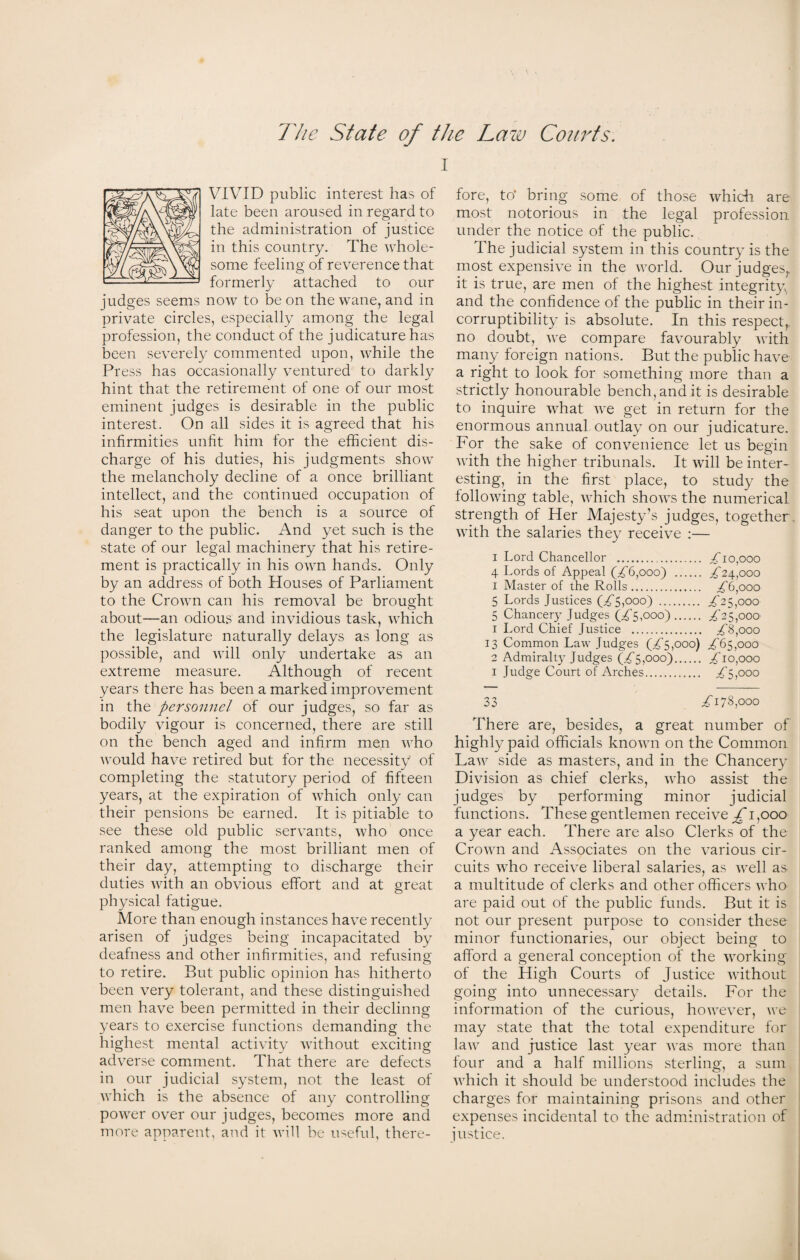 i VIVID public interest has of late been aroused in regard to the administration of justice in this country. The whole¬ some feeling of reverence that formerly attached to our judges seems now to be on the wane, and in private circles, especially among the legal profession, the conduct of the judicature has been severely commented upon, while the Pr ess has occasionally ventured to darkly hint that the retirement of one of our most eminent judges is desirable in the public interest. On all sides it is agreed that his infirmities unfit him for the efficient dis¬ charge of his duties, his judgments show the melancholy decline of a once brilliant intellect, and the continued occupation of his seat upon the bench is a source of danger to the public. And yet such is the state of our legal machinery that his retire¬ ment is practically in his own hands. Only by an address of both Houses of Parliament to the Crown can his removal be brought about—an odious and invidious task, which the legislature naturally delays as long as possible, and will only undertake as an extreme measure. Although of recent years there has been a marked improvement in the personnel of our judges, so far as bodily vigour is concerned, there are still on the bench aged and infirm men who would have retired but for the necessity of completing the statutory period of fifteen years, at the expiration of which only can their pensions be earned. It is pitiable to see these old public servants, who once ranked among the most brilliant men of their day, attempting to discharge their duties with an obvious effort and at great physical fatigue. More than enough instances have recently arisen of judges being incapacitated by deafness and other infirmities, and refusing to retire. But public opinion has hitherto been very tolerant, and these distinguished men have been permitted in their deciding years to exercise functions demanding the highest mental activity without exciting adverse comment. That there are defects in our judicial system, not the least of which is the absence of any controlling power over our judges, becomes more and more apparent, and it will be useful, there¬ fore, to* bring some of those which are most notorious in the legal profession under the notice of the public. The judicial system in this country is the most expensive in the world. Our judges,, it is true, are men of the highest integrity and the confidence of the public in their in¬ corruptibility is absolute. In this respect,, no doubt, we compare favourably with many foreign nations. But the public have a right to look for something more than a strictly honourable bench, and it is desirable to inquire what we get in return for the enormous annual outlay on our judicature. For the sake of convenience let us begin with the higher tribunals. It will be inter¬ esting, in the first place, to study the following table, which shows the numerical strength of Her Majesty’s judges, together with the salaries they receive :— i Lord Chancellor . Tio,ooo 4 Lords of Appeal (£6,000) . ^24,000 1 Master of the Rolls. ^6,000 5 Lords Justices (T5,ooo) . £25,000 5 Chancery Judges (£5,000). £25,000 1 Lord Chief Justice . £8,000 13 Common Law Judges (T5,ooo) £65,000 2 Admiralty Judges (T5,ooo). 2bo,ooo 1 Judge Court of Arches. £5,000 33 £178,000 There are, besides, a great number of highly paid officials known on the Common Law side as masters, and in the Chancery Division as chief clerks, who assist the judges by performing minor judicial functions. These gentlemen receive £ 1,000 a year each. There are also Clerks of the Crown and Associates on the various cir¬ cuits who receive liberal salaries, as well as a multitude of clerks and other officers who are paid out of the public funds. But it is not our present purpose to consider these minor functionaries, our object being to afford a general conception of the working of the High Courts of Justice without going into unnecessary details. For the information of the curious, however, we may state that the total expenditure for law and justice last year A\as more than four and a half millions sterling, a sum A\rhich it should be understood includes the charges for maintaining prisons and other expenses incidental to the administration of justice.
