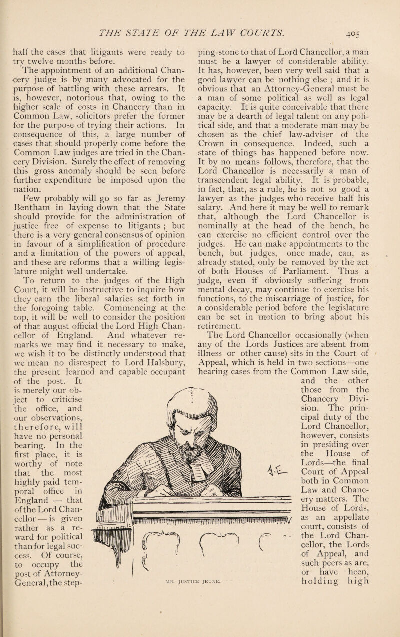 half the cases that litigants were ready to try twelve months before. The appointment of an additional Chan¬ cery judge is by many advocated for the purpose of battling with these arrears. It is, however, notorious that, owing to the higher scale of costs in Chancery than in Common Law, solicitors prefer the former for the purpose of trying their actions. In consequence of this, a large number of cases that should properly come before the Common Law judges are tried in the Chan¬ cery Division. Surely the effect of removing this gross anomaly should be seen before further expenditure be imposed upon the nation. Few probably will go so far as Jeremy Bentham in laying down that the State should provide for the administration of justice free of expense to litigants ; but there is a very general consensus of opinion in favour of a simplification of procedure and a limitation of the powers of appeal, and these are reforms that a willing legis¬ lature might well undertake. To return to the judges of the High Court, it will be instructive to inquire how they earn the liberal salaries set forth in the foregoing table. Commencing at the top, it will be well to consider the position of that august official the Lord High Chan¬ cellor of England. And whatever re¬ marks we may find it necessary to make, we wish it to be distinctly understood that we mean no disrespect to Lord Halsbury, the present learned and capable occupant of the post. It is merely our ob¬ ject to criticise the office, and our observations, therefore, will have no personal bearing. In the first place, it is worthy of note that the most highly paid tem¬ poral office in England — that of the Lord Chan¬ cellor — is given rather as a re¬ ward for political than for legal suc¬ cess. Of course, to occupy the post of Attorney- General, the step¬ ping-stone to that of Lord Chancellor, a man must be a lawyer of considerable ability. It has, however, been very well said that a good lawyer can be nothing else ; and it is obvious that an Attorney-General must be a man of some political as well as legal capacity. It is quite conceivable that there may be a dearth of legal talent on any poli¬ tical side, and that a moderate man may be chosen as the chief law-adviser of the Crown in consequence. Indeed, such a state of things has happened before now. It by no means follows, therefore, that the Lord Chancellor is necessarily a man of transcendent legal ability. It is probable, in fact, that, as a rule, he is not so good a lawyer as the judges who receive half his salary. And here it may be well to remark that, although the Lord Chancellor is nominally at the head of the bench, he can exercise no efficient control over the judges. He can make appointments to the bench, but judges, once made, can, as already stated, only be removed by the act of both Houses of Parliament. Thus a judge, even if obviously suffering from mental decay, may continue to exercise his functions, to the miscarriage of justice, for a considerable period before the legislature can be set in motion to bring about his retirement. The Lord Chancellor occasionally (when any of the Lords Justices are absent from illness or other cause) sits in the Court of Appeal, which is held in two sections—one hearing cases from the Common Law side, and the other those from the Chancery Divi¬ sion. The prin¬ cipal duty of the Lord Chancellor, however, consists in presiding over the House of Lords—the final Court of Appeal both in Common Law and Chanc¬ ery matters. The House of Lords, as an appellate court, consists of the Lord Chan¬ cellor, the Lords of Appeal, and such peers as are, or have heen, holding high MR. JUSTICE JEUNE.