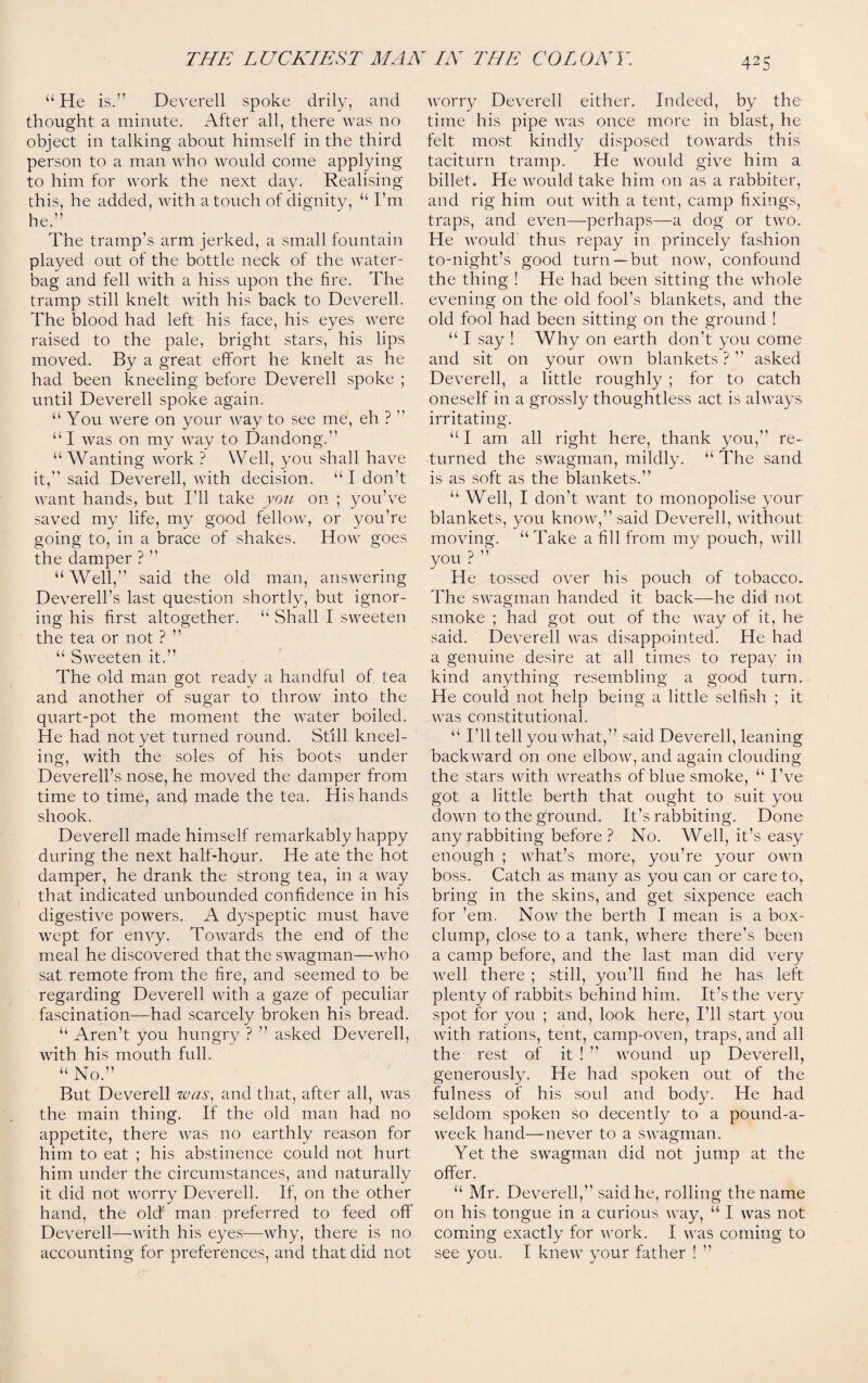 “ He is.” Deverell spoke drily, and thought a minute. After all, there was no object in talking about himself in the third person to a man who would come applying to him for work the next day. Realising this, he added, with a touch of dignity, “ I’m he.” The tramp’s arm jerked, a small fountain played out of the bottle neck of the water- bag and fell with a hiss upon the lire. The tramp still knelt with his back to Deverell. The blood had left his face, his eyes were raised to the pale, bright stars, his lips moved. By a great effort he knelt as he had been kneeling before Deverell spoke ; until Deverell spoke again. “ You were on your wray to see me, eh ? ” “I was on my way to Dandong.” “ Wanting work ? Well, you shall have it,” said Deverell, with decision. “I don’t want hands, but I'll take you on ; you’ve saved my life, my good fellow, or you’re going to, in a brace of shakes. How goes the damper ? ” “ Well,” said the old man, answering Deverell’s last question shortly, but ignor¬ ing his first altogether. “ Shall I sweeten the tea or not ? ” “ SwTeeten it.” The old man got readv a handful of tea and another of sugar to throw into the quart-pot the moment the water boiled. He had not yet turned round. Still kneel¬ ing, with the soles of his boots under Deverell’s nose, he moved the damper from time to time, and made the tea. His hands shook. Deverell made himself remarkably happy during the next half-hour. He ate the hot damper, he drank the strong tea, in a way that indicated unbounded confidence in his digestive powers. A dyspeptic must have wept for envy. Towards the end of the meal he discovered that the swagman—who sat remote from the fire, and seemed to be regarding Deverell with a gaze of peculiar fascination—had scarcely broken his bread. “ Aren’t you hungry ? ” asked Deverell, with his mouth full. “ No.” But Deverell was, and that, after all, was the main thing. If the old man had no appetite, there was no earthly reason for him to eat ; his abstinence could not hurt him under the circumstances, and naturally it did not worry Deverell. If, on the other hand, the olcf man preferred to feed off Deverell—with his eyes—why, there is no accounting for preferences, and that did not worry Deverell either. Indeed, by the time his pipe was once more in blast, he felt most kindly disposed towards this taciturn tramp. He would give him a billet. He would take him on as a rabbiter, and rig him out with a tent, camp fixings, traps, and even—perhaps—a dog or two. He would thus repay in princely fashion to-night’s good turn —but now, confound the thing ! He had been sitting the whole evening on the old fool’s blankets, and the old fool had been sitting on the ground ! “ I say ! Why on earth don’t you come and sit on your own blankets ? ” asked Deverell, a little roughly ; for to catch oneself in a grossly thoughtless act is always irritating. “I am all right here, thank you,” re¬ turned the swagman, mildly. “ The sand is as soft as the blankets.” “Well, I don’t want to monopolise your blankets, you know,” said Deverell, without moving. “Take a fill from my pouch, will you ? ” He tossed over his pouch of tobacco. The swagman handed it back—he did not smoke ; had got out of the way of it, he said. Deverell was disappointed. He had a genuine desire at all times to repay in kind anything resembling a good turn. He could not help being a little selfish ; it was constitutional. “ I’ll tell you what,” said Deverell, leaning backward on one elbow, and again clouding the stars with wreaths of blue smoke, “ I’ve got a little berth that ought to suit you down to the ground. It’s rabbiting. Done any rabbiting before? No. Well, it’s easy enough ; what’s more, you’re your own boss. Catch as many as you can or care to, bring in the skins, and get sixpence each for ’em. Now the berth I mean is a box- clump, close to a tank, where there’s been a camp before, and the last man did very well there ; still, you’ll find he has left plenty of rabbits behind him. It’s the very spot for you ; and, look here, I’ll start you with rations, tent, camp-oven, traps, and all the rest of it ! ” wound up Deverell, generously. He had spoken out of the fulness of his soul and body. He had seldom spoken so decently to a pound-a- week hand—-never to a swagman. Yet the swagman did not jump at the offer. “ Mr. Deverell,” said he, rolling the name on his tongue in a curious way, “ I was not coming exactly for work. I was coming to see you. I knew your father ! ”