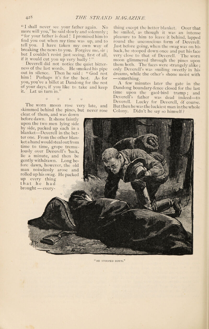 “I shall never see your father again. No more will you,” he said slowly and solemnly ; “ for your father is dead ! I promised him to find you out when my time was up, and to tell you. I have taken my own way of breaking the news to you. Forgive me, sir ; but I couldn’t resist just seeing, first of all, if it would cut you up very badly ! ” Deverell did not notice the quiet bitter¬ ness of the last words. He smoked his pipe out in silence. Then he said : “ God rest him ! Perhaps it’s for the best. As for you, you’ve a billet at Dandong for the rest of your days, if you like to take and keep it. Let us turn in.” The worn moon rose very late, and skimmed behind the pines, but never rose clear, of them, and was down before dawn. It shone faintly upon the two men lying side by side, packed up each in a blanket—Deverell in the bet¬ ter one. From the other blan¬ ket a hand would steal out from time to time, grope tremu¬ lously over Deverelbs Tack, lie a minute, and then be gently withdrawn. Long be¬ fore dawn, however, the old man noiselessly arose and rolled up his swag. He packed up every thing that he had brought — every¬ thing except the better blanket. Over that he smiled, as though it was an intense pleasure to him to leave it behind, lapped round the unconscious form of Deverell. Just before going, when the swag was on his back, he stooped down once and put his face very close to that of Deverell. The worn moon glimmered through the pines upon them both. The faces were strangely alike ; only Deverell’s was smiling sweetly in his dreams, while the other’s shone moist with —something'. A few minutes later the gate in the Dandong boundary-fence closed for the last time upon the gaol-bird tramp ; and Deverell’s father was dead indeed—to Deverell. Lucky for Deverell, of course. But then he was the luckiest man in the whole Colony. Didn’t he say so himself? “he STOOrED DOWN.”