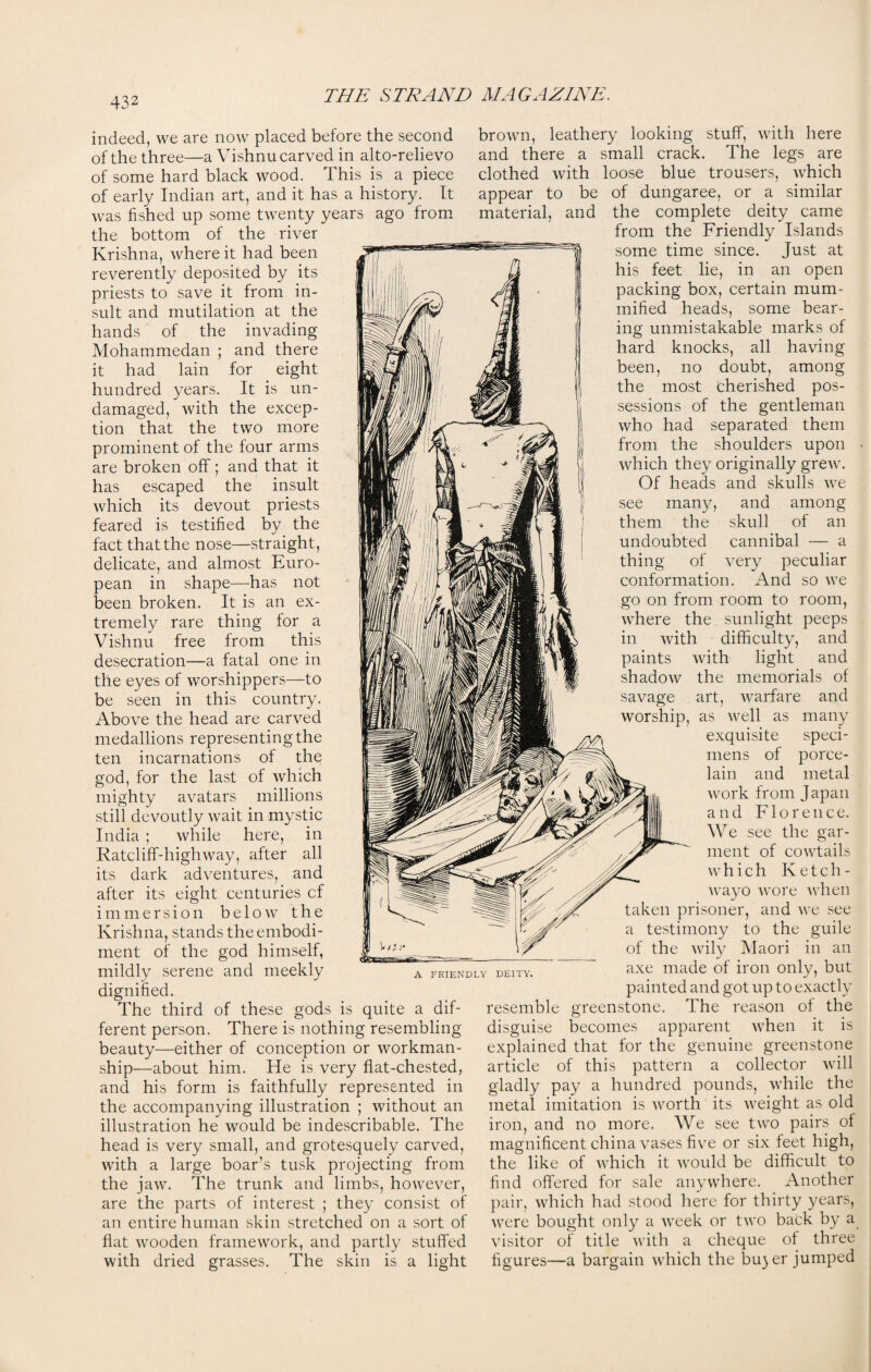 indeed, we are now placed before the second of the three—a Vishnu carved in alto-relievo of some hard black wood. 1 his is a piece of early Indian art, and it has a history. It was fished up some twenty years ago from the bottom of the river Krishna, where it had been reverently deposited by its priests to save it from in¬ sult and mutilation at the hands of the invading Mohammedan ; and there it had lain for eight hundred years. It is un¬ damaged, with the excep¬ tion that the two more prominent of the four arms are broken off; and that it has escaped the insult which its devout priests feared is testified by the fact that the nose—straight, delicate, and almost Euro¬ pean in shape—has not been broken. It is an ex¬ tremely rare thing for a Vishnu free from this desecration—a fatal one in the eyes of worshippers—to be seen in this country. Above the head are carved medallions representing the ten incarnations of the god, for the last of which mighty avatars millions still devoutly wait in mystic India ; while here, in Ratcliff-highway, after all its dark adventures, and after its eight centuries cf immersion below the Krishna, stands the embodi¬ ment of the god himself, mildly serene and meekly dignified. The third of these gods is quite a dif¬ ferent person. There is nothing resembling beauty—either of conception or workman¬ ship—about him. He is very flat-chested, and his form is faithfully represented in the accompanying illustration ; without an illustration he would be indescribable. The head is very small, and grotesquely carved, with a large boar’s tusk projecting from the jaw. The trunk and limbs, however, are the parts of interest ; they consist of an entire human skin stretched on a sort of flat wooden framework, and partly stuffed with dried grasses. The skin is a light A FRIENDLY DEITY. brown, leathery looking stuff, with here and there a small crack. The legs are clothed with loose blue trousers, which appear to be of dungaree, or a similar material, and the complete deity came from the Friendly Islands some time since. Just at his feet lie, in an open packing box, certain mum¬ mified heads, some bear¬ ing unmistakable marks of hard knocks, all having been, no doubt, among the most cherished pos¬ sessions of the gentleman who had separated them from the shoulders upon • which they originally grew. Of heads and skulls we see many, and among them the skull of an undoubted cannibal — a thing of very peculiar conformation. And so we go on from room to room, where the sunlight peeps with difficulty, and paints with light and shadow the memorials of savage art, warfare and worship, as well as many exquisite speci¬ mens of porce¬ lain and metal work from Japan and Florence. We see the gar¬ ment of cowtails w h i c h Ketch- wayo wore when taken prisoner, and we see testimony to the guile of the wily Maori in an axe made of iron only, but painted and got up to exactly resemble greenstone. The reason of the disguise becomes apparent when it is explained that for the genuine greenstone article of this pattern a collector will gladly pay a hundred pounds, while the metal imitation is worth its weight as old iron, and no more. We see two pairs of magnificent china vases five or six feet high, the like of which it would be difficult to find offered for sale anywhere. Another pair, which had stood here for thirty years, were bought only a week or two back by a visitor of title with a cheque ot three figures—a bargain which the bu)er jumped