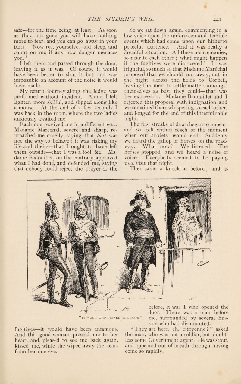 safe—for the time being, at least. As soon as they are gone you will have nothing more to fear, and you can go away in your turn. Now rest yourselves and sleep, and count on me if any new danger menaces you.'’ I left them and passed through the door, leaving it as it was. Of course it would have been better to shut it, but that was impossible on account of the noise it would have made. My return journey along the ledge was performed without incident. Alone, I felt lighter, more skilful, and slipped along like a mouse. At the end of a few seconds I was back in the room, where the two ladies anxiously awaited me. Each one received me in a different way. Madame Marechal, severe and sharp, re¬ proached me cruelly, saying that that was not the way to behave : it was risking my life and theirs—that I ought to have left them outside—that I was a fool, &c. Ma¬ dame Badouillet, on the contrary, approved what I had done, and defended me, saying that nobody could reject the prayer of the So we sat down again, commenting in a low voice upon the unforeseen and terrible events which had come upon our hitherto peaceful existence. And it was really a dreadful situation. All these men, enemies, so near to each other ; what might happen if the fugitives were discovered ! It was frightful, so much so that Madame Marechal proposed that we should run away, out in the night, across the fields to Corbeil, leaving the men to settle matters amongst themselves as best they could—that Avas her expression. Madame Badouillet and I rejected this proposal Avith indignation, and Ave remained there AAThispering to each other, and longed for the end of this interminable night. The first streaks of daAvn began to appear, and Ave felt Avithin reach of the moment Avhen our anxiety would end. Suddenly Ave heard the gallop of horses on the road- Avay. What iioav ? We listened. The horses stopped, and Ave heard a noise of voices. Everybody seemed to be paying us a visit that night. Then came a knock as before ; and, as IT WAS I WHO OPENED THE DOOR. fugitives—it Avould ha\^e been infamous. And this good Avoman pressed me to her heart, and, pleased to see me back again, kissed me, while she Aviped aAray the tears from her one eye. before, it Avas I who opened the door. There Avas a man before me, surrounded by several hus¬ sars Avho had dismounted. 11 They are here, eh, citoyenne ? ” asked the man, aaTo Avas not a soldier, but doubt¬ less some Government agent. He Avas stout, and appeared out of breath through ha\dng come so rapidly.