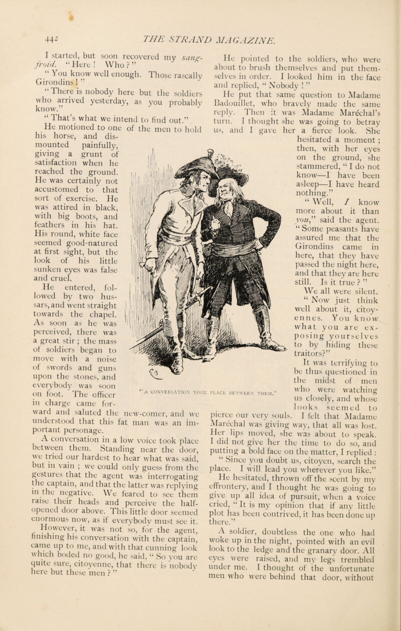 I started, but soon recovered my sang¬ froid. “ Here ! Who ? ” “ Tou know well enough. Those rascally Girondins ! ” “ There is nobody here but the soldiers who arrived yesterday, as you probably know.” “ That's what we intend to find out.” He motioned to one of the men to hold his horse, and dis¬ mounted painfully, giving a grunt of satisfaction when he reached the ground. He was certainly not accustomed to that sort of exercise. He was attired in black, with big boots, and feathers in his hat. His round, white face seemed good-natured at first sight, but the look of his little sunken eyes was false and cruel. He entered, fol¬ lowed by two hus¬ sars, and went straight towards the chapel. As soon as he was perceived, there was a great stir ; the mass of soldiers began to move with a noise of swords and guns upon the stones, and everybody was soon on foot. The officer in charge came for¬ ward and saluted the new-comer, and we understood that this fat man was an im¬ portant personage. A conversation in a low voice took place between them. Standing near the door, we tiied our hardest to hear what was said, but in vain ; we could only guess from the gestures that the agent was interrogating the captain, and that the latter was replying in the negative. We feared to see them laise their heads and perceive the half- opened door above. This little door seemed enormous now, as if everybody must see it. However, it was not so, for the agent, finishing his conversation with the captain, came up to me, and with that cunning look which boded no good, he said, u So you are quite sure, citoyenne, that there is nobody here but these men ? ” He pointed to the soldiers, who were about to brush themselves and put them¬ selves in order. I looked him in the face and replied, u Nobody ! ” He put that same question to Madame Badouillet, who bravely made the same reply. Then it was Madame Marechal's turn. I thought she was going to betray us, and I gave her a fierce look. She hesitated a moment ; then, with her eyes on the ground, she stammered, “ I do not know—I have been asleep—I have heard nothing.” u Well, / know more about it than you,” said the agent. “ Some peasants have assured me that the Girondins came in here, that they have passed the night here, and that they are here still. Is it true ? ” We all were silent. “ Now just think well about it, citoy- ennes. You know what you are ex¬ posing yourselves to by hiding these traitors?” It was terrifying to be thus questioned in the midst of men “a conversation took place between them. who were watching us closely, and whose looks seemed to pierce our very souls. I felt that Madame Marechal was giving way, that all was lost. Her lips moved, she was about to speak. I did not give her the time to do so, and putting a bold face on the matter, I replied : “ Since you doubt us, citoyen, search the place. I will lead you wherever you like.” He hesitated, thrown off the scent by my effrontery, and I thought he was going to give up all idea of pursuit, when a voice cried, “ It is my opinion that if any little plot has been contrived, it has been done up there.” A soldier, doubtless the one who had woke up in the night, pointed with an evil look to the ledge and the granary door. All eyes were raised, and my legs trembled under me. 1 thought of the unfortunate men who were behind that door, without