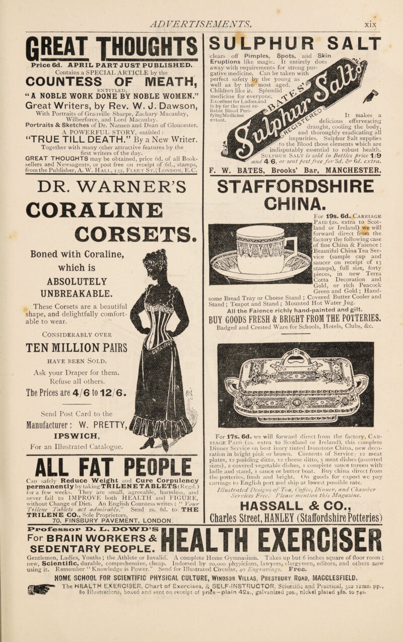 fiREAT THOUGHTS Price 6d. APRIL PART JUST PUBLISHED. Contains a SPECIAL ARTICLE by the COUNTESS OF MEATH, ENTITLED, “A NOBLE WORK DONE BY NOBLE WOMEN.” Great Writers, by Rev. W. J. Dawson, With Portraits of Granville Sharpe, Zachary Macaulay, Wilberforce, and Lord Macaulay. Portraits & Sketches of Dr. Nansen and Dean of Gloucester. A POWERFUL STORY, entitled : “TRUE TILL DEATH.” By a New Writer. Together with many other attractive features by the first writers of the day. GREAT THOUGHTS may be obtained, price 6d. of all Book¬ sellers and Newsagents, or post free on receipt of 6d., stamps, from the Publisher, A. W. Hall, 132, Fleet St. , London, E.C. SULPHUR SALT clears off Pimples, Spots, and Skin Eruptions like magic. It entirely does away with requirements for strong pur¬ gative medicine. Can be taken with perfect safety by the young as well as by the1 most aged. Children like it. Splendid medicine for everyone. Excellent for Ladies,and is by far the most re¬ fyingMedicine It makes a e-vtailt- delicious effervescing draught, cooling the body, and thoroughly eradicating all impurities. Sulphur Salt supplies to the Blood those elements which are indisputably essential to robust health. Sulphur Salt is sold in Bottles price 1/9 and 4/6, or sent post free for 3 d. 6d. extra. F. W. BATES, Brooks’ Bar, MANCHESTER. DR. WARNER’S STAFFORDSHIRE TEN MILLION PAIRS HAVE BEEN SOLD. Ask your Draper for them. Refuse all others. The Prices are 4/6 to 12/6. Send Post Card to the Manufacturer: W. PRETTY, CORAUNE CORSETS. Boned with Coraline, which is ABSOLUTELY UNBREAKABLE. These Corsets are a beautiful shape, and delightfully comfort¬ able to wear. Considerably over CHINA. For 19s. 6d. Carriage Paid (2s. extra to Scot¬ land or Ireland) we will forward direct from the factory the following case of fine China & Faience : Beautiful China Tea Ser¬ vice (sample cup and saucer on receipt of 13 stamps), full size, forty pieces, in new Terra Cotta Decoration and Gold, or rich Peacock Green and Gold ; Hand¬ some Bread Tray or Cheese Stand ; Covered Butter Cooler and Stand ; Teapot and Stand ; Mounted Hot Water Jug. All the Faience richly hand-painted and gilt. BUY GOODS FRESH & BRIGHT FROM THE POTTERIES. Badged and Crested Ware for Schools, Hotels, Clubs, &c. IPSWICH, For an Illustrated Catalogue. ALL FAT PEOPLE Can safely Reduce Weight and Cure Corpulency permanently by taking TKILENE T ABLETS (Regd.) for a few weeks. They are small, agreeable, harmless, and never fail to IMPROVE both HEALTH and FIGURE, without Change of Diet. An English Countess writes : “ Your Brilene Tablets act admirably. Send 2s. 6d. to THE TRILENE CO., Sole Proprietors, For 17s. 6d. we will forward direct from the factory, Car¬ riage Paid (2s. extra to Scotland or Ireland), this complete Dinner Service on best ivory tinted Ironstone China, new deco¬ ration in bright pink or brown. Contents of Service; 12 meat plates, 12 pudding ditto, 12 cheese ditto, 5 meat dishes (assorted sizes), 2 covered vegetable dishes, 1 complete sauce tureen with ladle and stand, 1 sauce or butter boat. Buy china direct from the potteries, fresh and bright. O11 goods for export we pay carriage to English port and ship at lowest possible rale. Illustratcd Designs of Tea, ('of 'ce, Dinner, and Chamber Services Free. Please mention this Magazine. HASSALL & CO., Charles Street. HADLEY (Staffordshire Potteries) 70, FINSBURY PAVEMENT, LONDON Professor JO. L. DOWD’S For BRAIN WORKERS & SEDENTARY PEOPLE. HEALTH EXERCISER Gentlemen, Ladies, Youths ; the Athlete or Invalid. A complete Home Gymnasium. Takes up but 6 inches square of floor room ; new, Scientific, durable, comprehensive, cheap. Indorsed by 20,000 physicians, lawyers, clergymen, editors, and others now using it. Remember “Knowledge is Power.” Send for Illustrated Circular, 40 Engravings. Free. HOME SCHOOL FOR SCIENTIFIC PHYSICAL CULTURE, Windsor Villas, Prestbury Road, MACCLESFIELD. The HEALTH EXERCISER, Chart of Exercises, & SELF-INSTRUCTOR, Scientific and Practical, 322 itmo, pp., 80 Illustrations, boxed and sent on receipt of plain 42s., galvanized 30s., nickel plated 58s, to 74s.