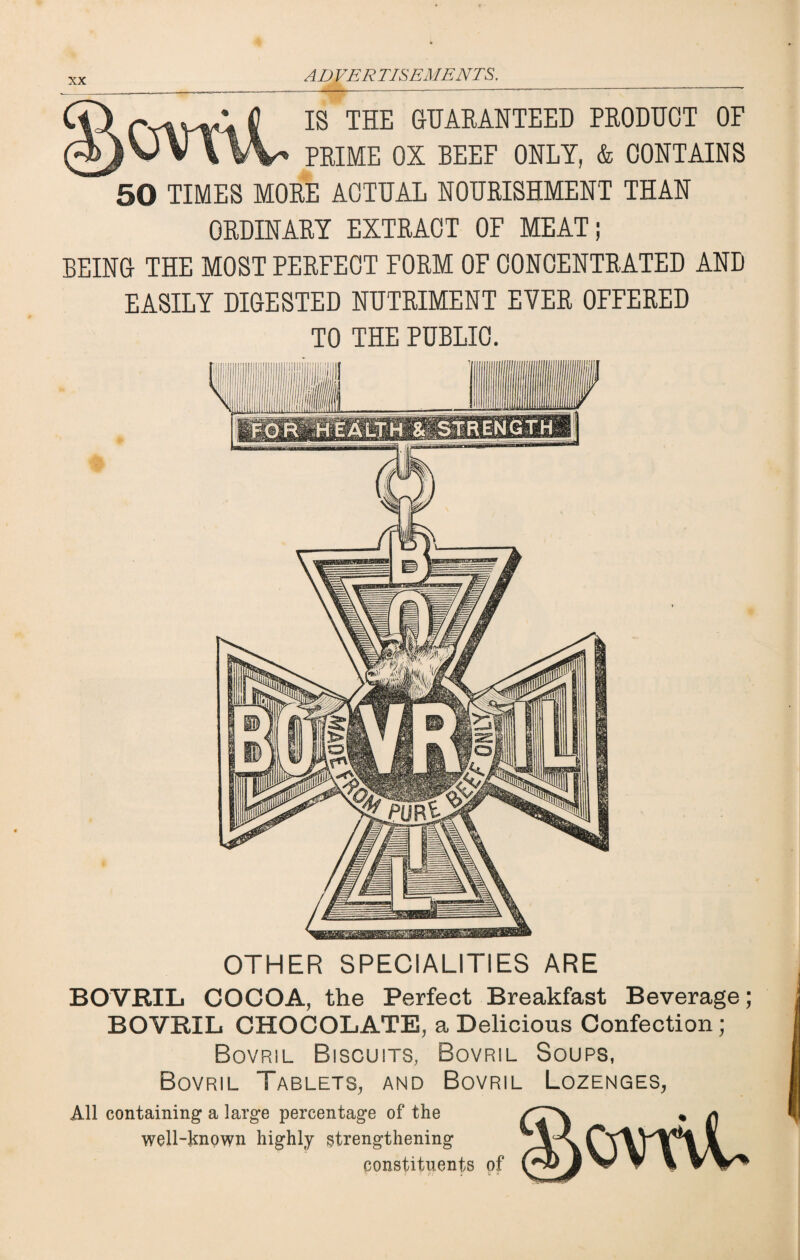 IS THE GUARANTEED PRODUCT OF PRIME OX BEEF ONLY, & CONTAINS 50 TIMES MORE ACTUAL NOURISHMENT THAN ORDINARY EXTRACT OF MEAT; BEING THE MOST PERFECT FORM OF CONCENTRATED AND EASILY DIGESTED NUTRIMENT EVER OFFERED TO THE PUBLIC. OTHER SPECIALITIES ARE BOVRIL COCOA, the Perfect Breakfast Beverage; BOVRIL CHOCOLATE, a Delicious Confection; Bovril Biscuits, Bovril Soups, Bovril Tablets, and Bovril Lozenges, All containing a large percentage of the well-known highly strengthening constituents of