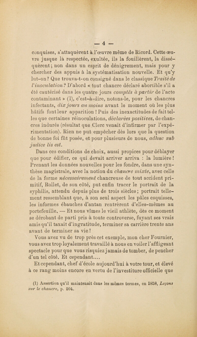 conquises, s’attaquèrent à l’œuvre même de Ricord. Cette œu¬ vre jusque là respectée, exultée, ils la fouillèrent, la dissé¬ quèrent; non dans un esprit de dénigrement, mais pour y chercher des appuis à la systématisation nouvelle. Et qu’y lut-on? Que trouva-t-on consigné dans le classique Traité de Vinoculation ? D’abord « tout chancre déclaré aboriible s’il a été cautérisé dans les quatre jours comptés à partir de l’acte contaminant » (1), c’est-à-dire, notons-le, pour les chancres infectants, dix jours au moins avant le moment où les plus hâtifs font leur apparition ! Puis des inexactitudes de fait tel¬ les que certaines réinoculations, déclarées positives, de chan¬ cres indurés (résultat que Clerc venait d’infirmer par l’expé¬ rimentation). Rien ne put empêcher dès lors que la question de bonne foi fût posée, et pour plusieurs de nous, adliuc sub judice lis est. Dans ces conditions de choix, aussi propices pour déblayer que pour édifier, ce qui devait arriver arriva : la lumière! Prenant les données nouvelles pour les fondre, dans une syn¬ thèse magistrale, avec la notion du chancre mixte, avec celle de la forme nécessairement chancreuse de tout accident pri¬ mitif, Rollet, de son côté, put enfin tracer le portrait de la syphilis, attendu depuis plus de trois siècles ; portrait telle¬ ment ressemblant que, à son seul aspect les pâles esquisses, les informes ébauches d’antan rentrèrent d’elles-mêmes au portefeuille, — Et nous vîmes le vieil athlète* dès ce moment se dérobant de parti pris à toute controverse, fuyant ses vrais amis qu’il taxait d’ingratitude, terminer sa carrière trente ans avant de terminer sa vie ! Vous avez vu de trop près cet exemple, mon cher Fournier, vous avez trop loyalement travaillé à nous en voiler l’affligeant spectacle pour que vous risquiez jamais de tomber, de pencher d’un tel côté. Et cependant.... Et cependant, chef d’école aujourd’hui à votre tour, et élevé à ce rang moins encore en vertu de l’investiture officielle que (1) Assertion qu’il maintenait dans les mêmes termes, en 1858, Leçons sur le chancre, p. 204.